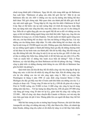 chuột trong thành phố ở Balimore. Ngay khi đó, trên trang nhất tạp chí Baltimore
Sun xuất hiện :”Baltimore cố gắng cứu chữa thế giới thứ ba”. Một lý do mà
Baltimore dồn sức cho AID vì những con rùa của họ dường như không thể theo
đuổi được Thế giới chóng mặt. Một quan chức của thành phố đã diễn giải vấn đề
này một cách ngắn gọn: “Trong thập kỷ 60, ông chủ lớn nhất ở Baltimore là Sicel
Corp. Bạn có thể kiếm việc tại một xưởng thép với trình độ trung học hoặc thấp
hơn, tạo dựng một cuộc sống kha khá, mua nhà, chăm sóc con cái và cho chúng đi
học. Điều đó có nghĩa rằng giấc mơ của người Mỹ đã mở ra đối với những con rùa
ngay cả khi trở thành những người hàng xóm thiệt thòi nhất. Ngày nay, ông chủ của
Baltimore là trung tâm y tế John Hopkins. Trừ phi muốn trở thành người trông nom
nhà cửa, còn bạn không thể xin được việc làm mà không có bằng đại học. Lúc này
những con rùa không được chấp nhận. Và chắc chắn không thể xin được việc nếu
bạn là một trong số 150.000 người mù chữ. (Những quan chức Baltimore đã điều tra
tại sao những người nghèo ở thành phố không tham gia đầy đủ những chương trình
xã hội được tài trợ hoàn toàn của thành phố. Khi đó họ thấy rằng, hầu hết trong số
này đều không biết chữ. Đó cũng là một lý do tại sao họ kêu gọi AID: tổ chức này
sẽ đưa ra những bức biếm hoạ, những hình vẽ để thể hiện nạn mù chữ ở Châu Phi.
“Anh có muốn biết về những bức tranh châm biến đó không?” Tiến sĩ Peter
Beilenso, uỷ viên hội đồng sức khoẻ Baltimore nói khi tôi phỏng vấn ông. “ Những
công ty phát triển và những chương trình thông tin của AID đều từ Baltimore bao
gồm ba khối văn phòng”).
        Quá trình toàn cầu hóa đã thay thế rất nhiều công việc thủ công lặp đi lặp lại
bằng máy móc và đòi hỏi rất nhiều kỹ năng để thực hiện. Khi đó những công việc
còn lại cho những con rùa trở nên càng ngày càng ít. Một câu chuyện hậu
Washington từ tháng 6 năm 1998 về cuộc đình công General Motor ở Flint,
Michigan cho độc giả thấy mọi thứ về hoàn cảnh khó khăn của những con rùa. Câu
chuyện có đoạn viết: “Trong vòng 20 năm trở lại đây, GM dã cắt giảm nhân công ở
Flint từ 76.000 xuống còn 35.000 và hơn 11.000 công việc cũng bị loại đi trong
những năm tiếp theo… Với lực lượng lao động Hoa kỳ, GM cắt giảm 297.000 công
việc hàng giờ trong vòng 20 năm trở lại đây, giảm toàn bộ công việc xuống còn
223.000… Một số công việc được chuyển đến Canada và Mexico, nơi mà máy đạt
móc hiệu quả hoặc chi phí ít hơn. Nhưng phần lớn con người đã được thay thế bởi
máy móc. ”
        Một bài báo tương tự nêu ra trường hợp George Peterson, chủ tịch liên đoàn
Autopacific nói rằng với những nhà máy ở Mỹ, như Marisvilie, Ohio, chi nhánh tập
đoàn Honda, những công nhân phải có rất nhiều kỹ năng và có thể thực hiện nhiều


                                                                                   258
 