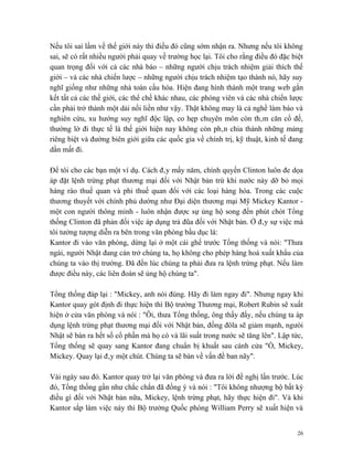 Nếu tôi sai lầm về thế giới này thì điều đó cũng sớm nhận ra. Nhưng nếu tôi không
sai, sẽ có rất nhiều người phải quay về trường học lại. Tôi cho rằng điều đó đặc biệt
quan trọng đối với cả các nhà báo – những người chịu trách nhiệm giải thích thế
giới – và các nhà chiến lược – những người chịu trách nhiệm tạo thành nó, hãy suy
nghĩ giống như những nhà toàn cầu hóa. Hiện đang hình thành một trang web gắn
kết tất cả các thế giới, các thể chế khác nhau, các phóng viên và các nhà chiến lược
cần phải trở thành một dải nối liền như vậy. Thật không may là cả nghề làm báo và
nghiên cứu, xu hướng suy nghĩ độc lập, co hẹp chuyên môn còn thâm căn cố đế,
thường lờ đi thực tế là thế giới hiện nay không còn phân chia thành những mảng
riêng biệt và đường biên giới giữa các quốc gia về chính trị, kỹ thuật, kinh tế đang
dần mất đi.

Để tôi cho các bạn một ví dụ. Cách đây mấy năm, chính quyền Clinton luôn đe dọa
áp đặt lệnh trừng phạt thương mại đối với Nhật bản trừ khi nước này dỡ bỏ mọi
hàng rào thuế quan và phi thuế quan đối với các loại hàng hóa. Trong các cuộc
thương thuyết với chính phủ dường như Đại diện thương mại Mỹ Mickey Kantor -
một con người thông minh - luôn nhận được sự ủng hộ song đến phút chót Tổng
thống Clinton đã phản đối việc áp dụng trả đũa đối với Nhật bản. Ở đây sự việc mà
tôi tưởng tượng diễn ra bên trong văn phòng bầu dục là:
Kantor đi vào văn phòng, dừng lại ở một cái ghế trước Tổng thống và nói: "Thưa
ngài, người Nhật đang cản trở chúng ta, họ không cho phép hàng hoá xuất khẩu của
chúng ta vào thị trường. Đã đến lúc chúng ta phải đưa ra lệnh trừng phạt. Nếu làm
được điều này, các liên đoàn sẽ ủng hộ chúng ta".

Tổng thống đáp lại : "Mickey, anh nói đúng. Hãy đi làm ngay đi". Nhưng ngay khi
Kantor quay gót định đi thực hiện thì Bộ trưởng Thương mại, Robert Rubin sẽ xuất
hiện ở cửa văn phòng và nói : "Ôi, thưa Tổng thống, ông thấy đấy, nếu chúng ta áp
dụng lệnh trừng phạt thương mại đối với Nhật bản, đồng đôla sẽ giảm mạnh, ngưòi
Nhật sẽ bán ra hết số cổ phần mà họ có và lãi suất trong nước sẽ tăng lên". Lập tức,
Tổng thống sẽ quay sang Kantor đang chuẩn bị khuất sau cánh cửa "Ồ, Mickey,
Mickey. Quay lại đây một chút. Chúng ta sẽ bàn về vấn đề ban nãy".

Vài ngày sau đó. Kantor quay trở lại văn phòng và đưa ra lời đề nghị lần trước. Lúc
đó, Tổng thống gần như chắc chắn đã đồng ý và nói : "Tôi không nhượng bộ bất kỳ
điều gì đối với Nhật bản nữa, Mickey, lệnh trừng phạt, hãy thực hiện đi". Và khi
Kantor sắp làm việc này thì Bộ trưởng Quốc phòng William Perry sẽ xuất hiện và


                                                                                   26
 