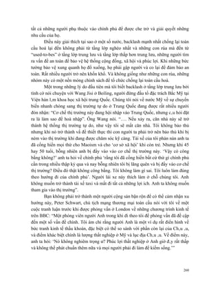 tất cả những người phụ thuộc vào chính phủ để được che trở và giải quyết những
nhu cầu của họ.
        Điều này giải thích tại sao ở một số nước, backlash mạnh nhất chống lại toàn
cầu hoá lại đến không phải từ tầng lớp nghèo nhất và những con rùa mà đến từ
“used-to-bes” ở tầng lớp trung lưu và tầng lớp thấp hơn trung lưu, những người tìm
ra vấn đề an toàn để bảo vệ hệ thống cộng đồng, xã hội và phúc lợi. Khi những bức
tường bảo vệ xung quanh họ đổ xuống, họ phải gập người và co lại để đảm bảo an
toàn. Rất nhiều người trở nên khốn khổ. Và không giống như những con rùa, những
nhóm này có một nền móng chính sách để tổ chức chống lại toàn cầu hoá.
        Một trong những lý do đầu tiên mà tôi biết backlash ở tầng lớp trung lưu bởi
tình cờ nói chuyện với Wang Jisi ở Beiling, người đứng đầu tổ đặc trách Bắc Mỹ tại
Viện hàn lâm khoa học xã hội trung Quốc. Chúng tôi nói về nước Mỹ về sự chuyển
biến nhanh chóng sang thị trường tự do ở Trung Quốc đang được rất nhiều người
đón nhận: “Cơ chế thị trường này đang hội nhập vào Trung Quốc, nhưng câu hỏi đặt
ra là làm sao để hoà nhập”. Ông Wang nói. “…. Nếu xảy ra, căn nhà này sẽ trở
thành hệ thống thị trường tự do, như vậy tôi sẽ mất căn nhà. Tôi không bảo thủ
nhưng khi nó trở thành vấ đề thiết thực thì con người ta phải trở nên bảo thủ khi bị
ném vào thị trường khi đang được chăm sóc kỹ càng. Tài xế của tôi phàn nàn anh ta
đã cống hiến mọi thứ cho Maoism và cho ‘cơ sở xã hội’ khi còn trẻ. Nhưng khi 45
hay 50 tuổi, bỗng nhiên anh bị đẩy vào vào cơ chế thị trường này. ‘Vậy có công
bằng không?’ anh ta hỏi về chính phủ ‘rằng tôi đã cống hiến bất cứ thứ gì chính phủ
cần trong nhiều thập kỷ qua và nay bỗng nhiên tôi bị lãng quên và bị đẩy vào cơ chế
thị trường? Điều đó thật không công bằng. Tôi không làm gì sai. Tôi luôn làm đúng
theo hướng đi của chính phủ’. Người lái xe này thích làm ở chỗ chúng tôi. Anh
không muốn trở thành tài xế taxi và mất đi tất cả những lợi ích. Anh ta không muốn
tham gia vào thị trường”.
        Bạn không phải trở thành một người cộng sản bận rộn để có thể cảm nhận xu
hướng này, Peter Schwart, chủ tịch mạng thương mại toàn cầu nói với tôi về một
cuộc tranh luận trước khi được phỏng vấn ở London về những chương trình kinh tế
trên BBC: “Một phóng viên người Anh trong khi đi theo tôi để phỏng vấn đã đề cập
đến một số vấn đề chính. Tôi ám chỉ rằng người Anh là một ví dụ rất điển hình về
bức tranh kinh tế thầu khoán, đặc biệt có thể so sánh với phần còn lại của Châu âu,
và điểm khác biệt chính là lượng thất nghiệp ở Mỹ và lục địa Châu âu. Về điểm này,
anh ta hỏi: ‘Nó không nghiêm trọng ư? Phúc lợi thất nghiệp ở Anh giờ đây rất thấp
và không thể phát chuẩn thêm nữa và mọi người phải đi làm để kiếm sống.’”



                                                                                 260
 