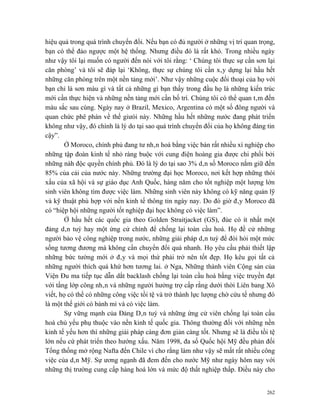 hiệu quả trong quá trình chuyển đổi. Nếu bạn có đủ người ở những vị trí quan trọng,
bạn có thể đảo ngược một hệ thống. Nhưng điều đó là rất khó. Trong nhiều ngày
như vậy tôi lại muốn có người đến nói với tôi rằng: ‘ Chúng tôi thực sự cần sơn lại
căn phòng’ và tôi sẽ đáp lại ‘Không, thực sự chúng tôi cần xây dựng lại hầu hết
những căn phòng trên một nền tảng mới’. Như vậy những cuộc đối thoại của họ với
bạn chỉ là sơn màu gì và tất cả những gì bạn thấy trong đầu họ là những kiến trúc
mới cần thực hiện và những nền tảng mới cần bố trí. Chúng tôi có thể quan tâm đến
màu sắc sau cùng. Ngày nay ở Brazil, Mexico, Argentina có một số đông người và
quan chức phê phán về thế giưói này. Những hầu hết những nước đang phát triển
không như vậy, đó chính là lý do tại sao quá trình chuyển đổi của họ không đáng tin
cậy”.
        Ở Moroco, chính phủ đang tư nhân hoá bằng việc bán rất nhiều xí nghiệp cho
những tập đoàn kinh tế nhỏ ràng buộc với cung điện hoàng gia được chi phối bởi
những nàh độc quyền chính phủ. Đó là lý do tại sao 3% dân số Moroco nắm giữ đến
85% của cải của nước này. Những trường đại học Moroco, nơi kết hợp những thói
xấu của xã hội và sự giáo dục Anh Quốc, hàng năm cho tốt nghiệp một lượng lớn
sinh viên không tìm được việc làm. Những sinh viên này không có kỹ năng quản lỹ
và kỹ thuật phù hợp với nền kinh tế thông tin ngày nay. Do đó giờ đây Moroco đã
có “hiệp hội những người tốt nghiệp đại học không có việc làm”.
        Ở hầu hết các quốc gia theo Golden Straitjacket (GS), đùe có ít nhất một
đảng dân tuý hay một ứng cử chính để chống lại toàn cầu hoá. Họ đề cử những
người bảo vệ công nghiệp trong nước, những giải pháp dân tuý để đòi hỏi một mức
sống tương đương mà không cần chuyển đổi quá nhanh. Họ yêu cầu phải thiết lập
những bức tường mới ở đây và mọi thứ phải trở nên tốt đẹp. Họ kêu gọi tất cả
những người thích quá khứ hơn tương lai. ở Nga, Những thành viên Cộng sản của
Viện Đu ma tiếp tục dẫn dắt backlash chống lại toàn cầu hoá bằng việc truyền đạt
với tầng lớp công nhân và những người hưởng trợ cấp rằng dưới thời Liên bang Xô
viết, họ có thể có những công việc tồi tệ và trở thành lực lượng chờ cứu tế nhưng đó
là một thế giới có bánh mì và có việc làm.
        Sự vững mạnh của Đảng Dân tuý và những ứng cử viên chống lại toàn cầu
hoá chủ yếu phụ thuộc vào nền kinh tế quốc gia. Thông thường đối với những nền
kinh tế yếu hơn thì những giải pháp càng đơn giản càng tốt. Nhưng sẽ là điều tồi tệ
lớn nếu cứ phát triển theo hướng xấu. Năm 1998, đa số Quốc hội Mỹ đều phản đối
Tổng thống mở rộng Nafta đến Chile vì cho rằng làm như vậy sẽ mất rất nhiều công
việc của dân Mỹ. Sự ương ngạnh đã đem đến cho nước Mỹ như ngày hôm nay với
những thị trường cung cấp hàng hoá lớn và mức độ thất nghiệp thấp. Điều này cho


                                                                                 262
 