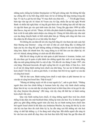 những nước chống lại Golden Straitjacket và Thế giới chóng mặt. Họ không thể tiếp
tục chống đối và họ biết rằng chiến lược rút lui sẽ không thể tăng trưởng trong dài
hạn. Vì vậy bây giờ họ nói rằng:”Vì mục đích của chúa trời……”. Tôi đã gặp Emad,
biên tập viên tạp chí Al Alam Al Youm của Ai Cập, nhiều lần tại hội nghị World
Bank và nhiều hội nghị khác và ông đã giải thích cho tôi những hạn chế nổi bật của
Ai cập khi tham gia vào quá trình toàn cầu hoá. Trong lần gặp năm 1999 tại diễn
đàn Davos, ông nói với tôi: “Được, tôi hiểu cần phải chuẩn bị những gì cho toàn cầu
hoá và đó là một phần trách nhiệm của chúng tôi. Chúng tôi hiểu điều này như một
con tàu đang chuyển bánh và biết mình phải làm gì. Nhưng anh cũng nên làm con
tầu chậm lại để chúng tôi có cơ hội nhẩy lên được”
       Tôi không đủ can đảm để nói cho ông biết rằng tôi vừa tham dự một cuộc hội
thảo thương mại Internet – cùng với một số nhà cải cách hàng đầu và những kết
luận của họ cho rằng thế giới không những sẽ không chậm đi mà còn khuyếch tán
rộng hơn, thậm chí nhanh hơn. Hy vọng chúng ta có thể làm con tàu chậm lại, tôi
nói với Adeed, nhưng không có cách nào để điều khiển cả.
       Một lần tôi dùng cà phê tại một quán cà phê Internet ở Aruman, Jordan, nơi
đó còn được gọi là quán cà phê dành cho những người đọc sách và nó mang dáng
dấp của một giảng đường thời La mã cổ đại. Tôi đến đó vào tháng 9 năm 1997, chủ
cửa hàng, Marianal-Jazzerah, đã ngồi xuống bàn tôi và giới thiệu về bản thân. Anh
ta cố nài tôi dùng bánh nướng kem chuối của nhà hàng. Tại sao lại là bánh nướng
kem chuối? Tôi hỏi. ồ, anh ta giải thích, vì nó được làm bởi từ tay người vợ của đại
sứ cộng hoà Israel.
       “Để tôi thử xem. Bánh nướng kem chuối ở một tiệm cà phê Internet do vợ
của đại sứ cộng hoà Israel làm. Thật là tuyệt.”
       “Nhưng nó không tuyệt với tất cả mọi người đâu”, anh ta giải thích. “Những
người theo trào lưu chính thống ở Amman luôn tẩy chay việc bánh chuối nướng
được làm từ tay vợ của một đại sứ cộng hoà Israel ra khỏi thực đơn và họ gọi là việc
tẩy chay Internet địa phương”. (Rõ ràng, việc tẩy chay đã thất bại và bánh nướng
kem chuối vẫn còn).
       Qua việc bánh nướng kem chuối, rõ ràng những người theo troà lưu chính
thống là đại diện cho một backlash khác chống lại toàn cầu hoá. Đây là nhóm người
ghét cay ghét đắng những người toàn cầu hoá, họ coi bánh nướng kem chuối làm
bởi người Israel chính là thể diện của Jordanian Muslim, họ mang đủ thứ kỳ lạ vào
căn hộ của bạn theo đủ cách thức kỳ lạ, họ sẵn sàng xoá hết những nét văn hoá
riêng và nhổ bật những cây ô liu đang nuôi sống bạn. Rất nhiều người sẵn sàng từ
bỏ văn hoá của mình để chạy theo văn hoá theo kiểu Mỹ hoặc lừa gạt lẫn nhau để


                                                                                 264
 