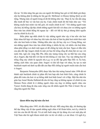 tồn tại. Và khả năng lừa gạt của con người thì không bao giờ có thể đánh giá được
nếu họ không phải là những kẻ lừa gạt tốt. McDonal và Disney không thích sự nổi
tiếng. Nhưng mộy số người trong số đó thì không như vậy. Thực tế, họ vẫn sẵn sàng
đấu tranh để bảo vệ văn hoá của họ. Cuộc chiến tranh đó thể hiện như sau: “Tôi
không muốn hoà mình vào thế giới, tôi muốn chính là tôi”. Với những người toàn
cầu hoá, hệ thống cấp bậc chính những người liên kết với nhau còn voi những người
theo trào lưu chính thống thì ngược lại – đối với bất kỳ thứ gì nhưng khởi nguồn
của họ chính là chân lý.
        Điều phức tạp nhất chính là việc những người như vậy ở hai nền văn hoá
khác nhau kết hợp với nhau hay khi toàn cầu hoá sẽ làm họ phải hoà mình theo một
nền văn hoá buồn tẻ khác. Những điều như vậy rất hay xẩy ra ở Trung Đông, nơi
mà những người theo trào lưu chính thống ở nhiều bộ tộc với nhiều văn hoá khác
nhau phải đồng tâm dưới một ngọn cờ để chống lại toàn cầu hoá. Ngọn cờ đầu tiên
của phe đối lập Angeri chính là một cái bao bố trống rỗng để chứa bột mì xay với
nước thịt, ngũ cốc vùng Bắc Phi, điều này tượng trưng cho sự thất bại của công
nhân Angeri, đặc biệt đối với lớp trẻ khi không có việc làm. Tuy vậy những bao bố
trống rỗng này chính là nguyên nhân gây ra sự đối lập giữa Đạo Hồi và Âu hoá,
những cách thức của quan chức Angeri và khi kết hợp với nhau, họ tạo ra một
backlash mạnh mẽ dưới sự dẫn dắt cảu Đạo Hồi chống lại người muốn toàn cầu hoá
ở Angeri.
        Benjamin Netanyabu (BN) được bầu làm thủ tướng Isarael năm 1996 đã trở
thành một backlash chính trị phản đối hoà hợp nền hoà bình Oslo, cũng chính là
phản đối toàn cầu hoá và sự thống nhất hoà bình Israel với ả Rập. Một lần nhà tôn
giáo học Israel Moshe Halbetal đã cho tôi hay rằng sự không ngoan về chính trị của
Shimon Peres chính là ở những người cháu của ông và những người cháu của
Yasser Arafat đang đe doạ cuộc sống của rất nhiều người Do Thái ở Israel. Họ sợ
rằng khu người Do Thái.




      Quan điểm ủng hộ toàn cầu hoá

        Mùa đông năm 1995, tôi đến thăm Hà nội. Mỗi sáng thức dậy, tôi thường tập
thể dục bằng việc đi dạo quanh những ngôi chùa ở hồ Hoàn kiếm, nơi đây chính là
trái tim của thủ đô Hà nội. Và cứ mỗi buổi sáng tôi lại dừng chân nơi một phụ nữ
Việt Nam nhỏ bé ngồi khom mình trên vỉa hè với chiếc cân sức khoẻ. Cô ngồi đây


                                                                               265
 