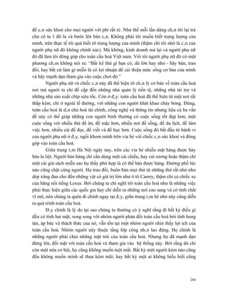 để cân sức khoẻ cho mọi người với phí rất rẻ. Như thế mỗi lần dừng chân tôi lại trả
cho cô ta 1 đô la và bước lên bàn cân. Không phải tôi muốn biết trọng lượng của
mình, trên thực tế tôi quá biết rõ trọng lượng của mình (thậm chí tôi nhớ là cân của
người phụ nữ đó không chính xác). Mà không, kinh doanh mà lại và người phụ nữ
đó đã làm tôi đóng góp cho toàn cầu hoá Việt nam. Với tôi người phụ nữ đó có một
phương châm không nói ra: “Bất kể thứ gì bạn có, dù lớn hay nhỏ - hãy bán, trao
đổi, hay bất cứ làm gì miễn là có lợi nhuận để cải thiện mức sống cơ bản của mình
và hãy mạnh dạn tham gia vào cuộc chơi đó.”
       Người phụ nữ và chiếc cân này đã thể hiện rõ chân lý cơ bản về toàn cầu hoá
nơi mà người ta chỉ đề cập đến những nhà quản lý tiền tệ, những nhà tài trợ và
những nhà sản xuất chíp siêu tốc. Còn ở đây: toàn cầu hoá đã thể hiện từ một nơi rất
thấp kém, chỉ ở ngoài lề đường, với những con người khát khao cháy bỏng. Đúng,
toàn cầu hoá là dân chủ hoá tài chính, công nghệ và thông tin nhưng liệu cả ba vấn
đề này có thể giúp những con người bình thường có cuộc sống tốt đẹp hơn, một
cuộc sống với nhiều thứ để ăn, để mặc hơn, nhiều nơi để sống, để du lịch, để làm
việc hơn, nhiều cái để đọc, để viết và để học hơn. Cuộc sống đó bắt đầu từ hành vi
của người phụ nữ ở đây, ngồi khom mình trên vỉa hè với chiếc cân sức khoẻ và đóng
góp vào toàn cầu hoá.
       Giữa trung tâm Hà Nội ngày nay, trên các vỉa hè nhiều mặt hàng được bày
bán la liệt. Người bán hàng chỉ cần dùng một cái chiếu, hay cái rương hoặc thậm chí
một cái giá sách miễn sao họ thấy phù hợp là có thể bán được hàng. Đường phố lúc
nào cũng chật cứng người. Họ trao đổi, buôn bán mọi thứ từ những thứ rất nhỏ như
dép xăng đan cho đến những vật có giá trị lớn như ô tô Camry, thậm chí cả chiếc xe
của hãng nổi tiếng Lexus. Bởi chúng ta chỉ nghĩ tới toàn cầu hoá như là những việc
phải thực hiện giữa các quốc gia hay chỉ diễn ra những nơi cao sang và có tính chất
vĩ mô, nên chúng ta quên đi chính ngay tại đây, giữa trung tâm bé nhỏ này cũng diễn
ra quá trình toàn cấu hoá.
       Đây chính là lý do tại sao chúng ta thường có ý nghĩ rằng đi bất kỳ điều gì
đều có tính hai mặt, song song với nhóm người phản đối toàn cầu hoá bởi tính hung
tàn, áp bức và thách thức của nó, vẫn tồn tại một nhóm người nhìn thấy lợi ích của
toàn cầu hoá. Nhóm người này thuộc tầng lớp công nhân lao động. Họ chính là
những người phải chịu những mặt trái của toàn cầu hoá. Nhưng họ đã mạnh dạn
đứng lên, đối mặt với toàn cầu hoá và tham gia vào hệ thống này. Bởi rằng dù chỉ
còn một nửa cơ hội, họ cũng không muốn tuột mất. Bất kỳ một người kém nào cũng
đều không muốn mình sẽ thua kém mãi; hay bất kỳ một ai không hiểu biết cũng



                                                                                 266
 