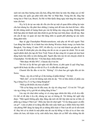sách mở cửa theo hướng toàn cầu hoá, đồng thời đem lại mức thu nhập cao có thể
sánh cùng các quốc gia phát triển như Mỹ và Nhật Bản. Trong khi đó, tầng lớp
trung lưu ở Thái Lan, Brazil, Ấn Độ và Hàn Quốc đang ngày một tăng lên cũng bởi
toàn cầu hoá.
        Đây là lý do tại sao mặc dù vẫn còn tồn tại một số quan điểm chống lại toàn
cầu hoá nhưng họ vẫn phải theo những ý tưởng mới để toàn cầu hoá tốt hơn - điều
đó thể chứng minh số lượng tham gia vào hệ thống này càng gia tăng. Không nhất
thiết bạn phải trở thành một nhà chính trị gia thì bạn mơi hiểu được vấn đề này. Bạn
chỉ cần đi dạo và quan sát mọi thứ đang diẽn ra quanh phố phường tại các nước
đang phát triển:
        Bạn sẽ gặp Chanokphat Phitakwannokoon, một phụ nữ 40 tuổi người Thái
Lan đứng bán thuốc lá và bánh bao trên đường Wireless thuộc trung tâm buôn bán
Bangkok. Vào tháng 12 năm 1997, tôi đến đây và ở tại một khách sạn gần đó. Lúc
này là tuần lễ chính phủ yêu cầu đóng cửa tất cả các cơ quan tài chính. Tôi rủ một
người phiên dịch cho tạp chí New York Times đi dạo cùng tôi và quan sát mọi họat
động buôn bán diễn ra trên đường phố. Người đầu tiên mà tôi nói chuyện chính là
Chanokphat. Tôi bắt đầu hỏi: “Chị bán được nhiều không?”
        “Mới được 40 đến 50%”, Chanok rầu rĩ trả lời.
        Tôi hỏi cô ấy đã bao giờ nghe nói đến Soros, tỷ phú quản lý quỹ tổng hợp,
người đã bị buộc tội đầu cơ tiền tệ Châu Á và dẫn đến sự phá giá.
        Chanok liền lắc đầu và trả lời: “Không”. Cô chưa bao giờ nghe đến cái tên
Soros.
        “Được, vậy chị có biết gì về thị trường cổ phần không”. Tôi hỏi.
        “Biết chứ”, cô trả lời không một chút do dự. “Tôi sở hữu nhiều cổ phẩn của
Ngân hàng Châu Á và Ngân hàng Bangkok”
        “Điều gì đã khiến chị mua cổ phần”
        “Tất cả họ hàng của tôi đều mua, do vậy tôi cũng mua”. Cô trả lời “Tôi gửi
vào ngân hàng và bây giờ thì nó chẳng đáng là bao.”
        Lúc này tôi chợt nhìn xuống và vô cùng ngạc nhiên khi thấy cô đi chân đất.
Có thể cô để dép ở đâu đó, nhưng tại sao cô không đi. Tôi không thể nghĩ tiếp
được :”Một người không giầy dép, bằng cấp mới chỉ hết lớp năm mà lại sở hữu cổ
phần ngân hàng ở Thái Lan”. Điều này làm tôi chợt nghĩ: “Cô ấy đang quan tâm đến
cái gì?”. Liệu có phải cô ta đang dẫn đầu một cuộc hành quân nhằm thiêu huỷ khối
văn phòng IMF đang lợi dụng tất cả những điều kiện ở Thái Lan để cải tổ nền kinh
tế. Hay bởi cô ta chính là một phần nào đó của hệ thống và liệu cô ta có làm việc
chăm chỉ hơn, tiết kiệm và hy sinh nhiều hơn, thậm chí cả IMF nếu những thứ đó


                                                                                 268
 