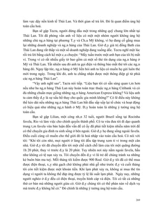 làm vực dậy nền kinh tế Thái Lan. Và thời gian sẽ trả lời. Đó là quan điểm ủng hộ
toàn cầu hoá.
        Bạn sẽ gặp Tecra, người đứng đầu một trong những quỹ chung lớn nhất tại
Thái Lan. Tôi đã phỏng vấn anh về liệu có một một nhóm người không ủng hộ
những chủ ngân hàng tại phương Tây và Châu Mỹ không, vì họ đang cố gắng mua
lại những doanh nghiệp và ngân hàng của Thái Lan. Giờ đây giá trị đồng Bath của
Thái Lan đang rất thấp và một số doanh nghiệp đang xuống dốc. Tecra nghĩ một lúc
rồi trả lời bằng cách kể một câu chuyện: “Mấy tuần trước một anh bạn của tôi bị mất
ví. Trong ví có rất nhiều giấy tờ bao gồm cả một số thẻ tín dụng của ngân hàng ở
Mỹ và Thái Lan. Tất nhiên sau đó anh ta gọi điện và thông báo mất thẻ tới các ngân
hàng đó. Ngay lập tức, ngân hàng ở Mỹ liền hỏi anh ta liệu có muốn họ gửi luôn thẻ
mới trong ngày. Trong khi đó, anh ta chẳng nhận được một thông điệp gì từ phiá
các ngân hàng Thái Lan”.
        “Vậy anh nghĩ sao”, Tacra nói tiếp. “Liệu bạn tôi có sẵn sàng quan tâm hơn
nếu như ba ngân hàng Thái Lan này hoàn toàn trực thuộc ngân hàng Citibank và có
đủ những chuẩn mực giống những ngân hàng American Express không? Và liệu anh
ta cảm thấy đây là sự xấu hổ thay cho quốc gia mình không?” Có lẽ điều này không
thể kéo dài nếu những ngân hàng Thái Lan bắt đầu sắp xếp lại tổ chức và hoạt động
có hiệu quả như những ngân hành ở Mỹ. Đây hoàn toàn là những ý tưởng ủng hộ
toàn cầu.
        Bạn sẽ gặp Lilian, một công nhân 32 tuổi, người Brazil sống tại Rocinha
favela, Rio và làm việc cho chính quyền thành phố. Cô ta vừa đưa tôi đi dạo quanh
trung tâm favela vừa bàn luận đến vấn đề cô ấy đã phải tiết kiệm nhiều năm trời để
có thể chuyển gia đình ra sinh sống ở bên ngoài. Giờ đây họ đang sống ngoài favela.
Điều cuối cùng cô muốn cho thế giới đó là hoà nhập vào toàn cầu hoá. Cô nói với
tôi: “Khi tôi còn nhỏ, mọi người ở làng tôi đều tập trung xem ti vi trong một căn
nhà. Giờ đây tôi đã chuyển đến tới một chỗ cách chỗ làm của tôi một quãng đường
1h 20 phút, thay vì trước đây là 20 phút. Tuy nhiên nơi này nằm ngoài favela, hầu
như không có tệ nạn xảy ra. Tôi chuyển đến đây vì lũ trẻ để chúng tránh xa những
kẻ buôn bán ma tuý. Mỗi tháng tôi kiếm được 900 Real. Giờ đây tôi đã có thể mua
được điện thoại, xây nhà gạch chứ không phải nhà gỗ như trước đây và cuối tháng
tôi còn tiết kiệm được một khoản tiền. Khi lạm phát xảy ra, không ai mua thẻ tín
dụng vì người ta không thể đáp ứng được tỷ lệ lãi suất lạm phát. Ngày nay, những
người nghèo ở đây đều có điện thoại, truyền hình cáp và điện. Tôi có tất cả những
thứ cơ bản mà những người giàu có. Giờ đây chúng tôi có thể phàn nàn về dịch vụ
mà trước đây không hề có.” Đó chính là những ý tưởng ủng hộ toàn cầu.


                                                                                269
 