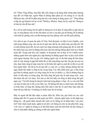 nói "Thưa Tổng thống, ông thấy đấy nếu chíng ta áp dụng lệnh trừng phạt thương
mại đối với Nhật bản, người Nhật sẽ không đàm phán lại với chúng ta về vấn đề
Okinawa hay vấn đề lò phản ứng hạt nhân mà chúng ta đang quan tâm". Tổng thống
sẽ lập tức gọi Kantor trở lại và nói "Mickey, Mickey. Quay lại đây một lát. Chúng ta
sẽ bàn lại vấn đề ban nãy".

Đây chỉ là cảnh tượng mà tôi nghĩ ra nhưng tôi cá là thực tế cũng diễn ra gần như là
vậy và một phóng viên sẽ thu hút được sự chú ý của độc giả dù không chỉ là phóng
viên kinh tế, phóng viên của Bộ thương mại hay phóng viên của Bộ quốc phòng.

Các nhà sử gia về quan hệ quốc tế Yale, Paul Kenedy và John Lewis Gaddis, xem
một trong những công việc của họ là giáo dục thế hệ các chiến lược gia tiếp nối. Để
có ảnh hưởng tuyệt đối, họ tìm cách mở rộng chương trình giảng dạy để có một thế
hệ chiến lược gia mới là những nhà toàn cầu hoá nhưng không phải luôn tuân thành
tuyệt đối. Trong một bài viết, Gaddis và Kennedy mô tả thực tế là ở nhiều nước,
những người theo chủ nghĩa phân lập thường là những người làm và phân tích chính
sách ngoại thương. Hai sử gia viết, những người này có đủ khả năng để làm được
một số việc nhưng sẽ gặp khó khăn để có thể cáng đáng mọi thứ. Họ gác lại mọi ưu
tiên, thực hiện riêng lẻ hoặc toàn bộ và rất hiếm khi nghĩ ra cách để có thể có ưu thế
hơn người khác. Họ đủ tự tin đi qua hết cây này tới cây khác nhưng dường như lại
ngạc nhiên khi nhận ra rằng bị lạc trong rừng. Các nhà chiến lược gia vĩ đại trong
quá khứ là những người coi rừng cũng chỉ là nơi có nhiều cây. Họ là những tổng tư
lệnh và biết nhìn xa trông rộng. Họ hiểu rằng thế giới này là một trang web - mọi
thứ được kết nối với nhau. Nơi nào có thể tìm thấy các tổng tư lệnh trong thế giới
ngày nay ? Xu thế chung là chuyên môn hoá trong phạm vi hẹp : đi sâu vào một lĩnh
vực hơn là dàn trải ra tất cả các lĩnh vực. Sẽ không thể đưa ra chiến lược nếu không
có kiến thức về tổng thể, không hiểu biết chút ít nào đó về cách thức thực hiện dù
hoàn tất hay thất bại. Và không có chiến lược thì sẽ tụt hậu.

Một số người đã bắt đầu nhận ra được điều đó. Điều này giải thích tại sao cuối
những năm 90, Cơ quan an ninh quốc gia NSA - chuyên nghe trộm và thu thập mọi
thông tin - đã quyết định chuyển đổi cách xử lý thông tin từ khẩu hiệu "cần phải
biết" thời chiến tranh lạnh, nghĩa là chỉ để ý tới thông tin cho là cần phải biết, sang
"cần chia sẻ" nghĩa là chúng ta sẽ thể hiểu được toàn bộ tình hình trừ khi chúng ta
chia sẻ một phần những gì chúng ta biết cho người khác.



                                                                                     27
 