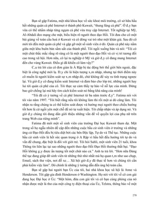 Bạn sẽ gặp Fatima, một nhà khoa học về sức khoẻ môi trường, cô sở hữu hầu
hết những quán cà phê Internet ở thành phô Kuwait, “thung lũng cà phê”. Ở đây bạn
vừa có thể nhấm nháp từng ngụm cà phê vừa truy cập Internet. Tốt nghiệp tại Mỹ,
Al-Abdali đeo mạng che mặt, biểu hiện rõ người theo đạo Hồi. Tôi đưa cho cô một
bài giảng về toàn cầu hoá ở Kuwait và cô đóng vai trò như một khán giả. Sau đó cô
mời tôi đến một quán cà phê và gặp gỡ một số sinh viên ở đó. Quán cà phê này nằm
giữa một khu buôn bán sầm uất của thành phố. Tôi ngồi xuống bàn và nói: “Tôi có
một chút thắc mắc rằng rõ ràng cô là một người theo đạo Hồi và có vị trí tương đối
cao trong xã hội. Hơn nữa, cô lại tu nghiệp ở Mỹ và giờ đây cô đang mang Internet
đến cho vùng Kuwait. Điều gì đã khiến cô làm vậy?”
        Câu trả lời của cô đơn giản là Ả Rập bị tác động bởi thế giới bên ngoài, đặc
biệt là công nghệ mới lạ. Đây chỉ là hiện tượng xâm nhập, nhưng tại thời điểm này
cô muốn là người kiểm soát sự xâm nhập đó, chứ không để xảy ra tình trạng ngược
lại. Và giờ đây cô đang kiểm soát Internet và đảm bảo cho lớp trẻ, những người hay
lui tới quán cà phê của cô. Tôi thực sự cảm thấy tự hào về nỗ lực của mình. Đừng
bao giờ chống lại mà hãy tìm cách kiểm soát nó bằng khả năng của mình!
        “Tôi đã có ý tưởng về cà phê Internet từ ba năm trước đây”. Fatima nói với
tôi vào năm 1997. “Tôi biết rằng nếu tôi không làm thì rồi một ai đó cũng làm. Tôi
nhận ra rằng chúng ta có thể kiểm soát được và hướng mọi người theo chiều hướng
tốt hơn là cứ ngồi yên một chỗ để nó tự xuất hiện. Tôi chấp nhận và áp dụng nó. Và
giờ đây chúng tôi đang dần giới thiệu những vấn đề về quyền lợi của phụ nữ trên
trang Web của riêng mình”.
        Fatima đã mời một số sinh viên của trường Đại học Kuwait tham dự. Một
trong số họ ngẫu nhiên đề cập đến những cuộc bầu cử sinh viên ở trường và những
ứng cử Đạo Hồi đều bị tiêu diệt bởi các bên Độc lập, Tự do và Thế tục. Những cuộc
bầu cử sinh viên là hết sức quan trọng ở A Rập vì hầu hết đều hướng tới tự do và
vấn đề chung, đặc biệt là đối với giới trẻ. Tôi hỏi Sahli, một sinh viên 21 tuổi, khoa
Thông tin liên lạc tại sao những người theo đạo Hồi Đạo Hồi thường thất bại. “Đạo
Hồi không gây được ấn tượng tốt một chút nào cả.” Anh ta trả lời. “Hơn nữa Đảng
thế tục đang giúp đỡ sinh viên từ những thứ nhỏ nhất mà họ quan tâm như sao chụp,
Email, sách thư viện, nơi đỗ xe… Xã hội giờ đây đã thực tế hơn và chúng tôi cần
phải kiếm việc làm”. Đó chính là những ý tưởng dẫn đến ủng hộ toàn cầu.
        Bạn sẽ gặp hai người bạn Úc của tôi, hai nhà khoa học xã hội là Anne và
Henderson. Tôi gặp gia đình Henderson ở Washington. Họ nói với tôi về cô con gái
đang học Đại học ở Úc: “Một hôm, đứa con gái tôi và cô bạn cùng phòng của nó
nhận được một lá thư của một công ty điện thoại của Úc, Telstra, thông báo về một


                                                                                   270
 