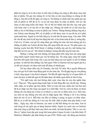 phần ba công ty sẽ tư nhân hoá và mỗi một cổ đông của công ty đều được mua một
đợt cổ phiếu. Nó gọi cho chúng tôi và hỏi liệu có nên mua không và chúng tôi đã
đồng ý. Sau đó nó đã đề nghị với công ty. Nó không có nhiều tiền mà mệnh giá của
mỗi cổ phiếu là 300 đô la Úc và nó chỉ mua được ba trăm cổ phiếu. Giờ nó vẫn
chưa có khả năng kiếm tiền được. Nó có thể trở thành một thủ thư, hay một giáo
viên hoặc một vị trí nào đó có thu nhập cao. Nhưng chỉ mình nó có thể mua duy
nhất có nó có thể đứng ra mua cổ phiếu của Telstra. Thông thường những công nhân
của Telstra mua khoảng 90% số cổ phiếu có thể được mua và sau đó họ sẽ ít phải
cạnh tranh hơn. Người ta chỉ biết rằng đây là một thứ rất quan trọng. Vào năm 1996
thì vấn đề này luôn bị đè bẹp bởi đảng bảo thủ và họ hoàn toàn đi theo ý tưởng đấy.
Cách đây 10 năm, con gái tôi cũng tham gia chống lại toàn cầu hoá nhưng giờ đây
những cổ phần của Telstra đã làm thay đổi quan điểm đó của nó. Nó phải quan tâm
thường xuyên hơn đến Wall Street vì những cổ phiếu này giờ đây ảnh hưởng trực
tiếp đến lợi ích của nó”. Đó chính là những ý tưởng dẫn đến ủng hộ toàn cầu.
       Những ý tưởng mới trên không chỉ đang phát triển rộng hơn mà càng ngày
càng nhiều người muốn tham gia vào hệ thống này. Nó cũng ngày càng lớn mạnh
hơn bởi tính quán triệt trong việc nâng cao khả năng của con người và nói rõ những
gì được và mất khi làm những việc liên quan. Nhờ có Internet mà mọi người giờ đây
có thể nói chuyện với nhau một cách dễ dàng và nhanh gọn.
       Tôi học được điều này từ Chandra, chủ tịch Tổ chức Nhân quyền Malayxia
hay còn gọi là tổ chức hoạt động quốc tế cho toàn cầu. Tôi đã gặp ông tại văn phòng
ở một vùng ngoại ô của Kula Lampura. Tôi đến để nghe ông bày tỏ về quan điểm về
toàn cầu hoá và thật bất ngờ tôi đã nhận được rất nhiều quan điểm lý thú từ ông.
       “Tôi nghĩ toàn cầu hoá không phải cuộc chạy đua lại của chủ nghĩa thực
dân”. Ông nói. “Mọi người đang tranh luận về tính đúng đắn của vấn đề này. Nhưng
chắc chắn, nó sẽ phức tạp hơn nhiều. Nhờ có toàn cầu hoá, nhiều nét văn hoá mới
đã thâm nhập vào đời sống của người dân miền Bắc. Giờ đây món ăn được ưa thích
không chỉ còn dừng lại ở món cá và khoai tây mà còn có thêm món cà ri. Hơn nữa,
các món ăn này không còn chủ yếu là nhập ngoại nữa. Nhưng ý tôi ở đây không
phải chỉ nói về cà ri. Mỗi khu vực đều có những ý tưởng và quan tâm khác nhau.
Bất kỳ ai có thế lực thống trị ở nơi này thì chắc chắn sẽ phải chịu phụ thuộc ở nơi
khác... Ngày nay, nhờ có Internet, các nước có thể biết thông tin của nhau. Iran là
một trong số các quốc gia sử dụng Internet nhiều. Người dân nước này coi Internet
như một công cụ để thực hiện mục đích của mình. Sự kiện bộ phim "Mùi vị của trái
Sherry" (phim Iran) đạt giải trong liên hoan phim Cannes là một ví dụ điển hình. Ở
Malaixia, Mahathir cập nhật thông tin qua CNN. Nhiều cuộc vận động qua Internet


                                                                                271
 