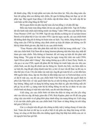 đã thành công. Đấy là một phần mà toàn cầu hoá đem lại. Nếu cho rằng toàn cầu
hoá chỉ giống như con đường một chiều, thì quả là không đúng mà thực sự nó rất
phức tạp. Mọi người hoạt động ở rất nhiều cấp độ khác nhau. Tại mỗi cấp độ lại
xuất hiện sự bất công bằng do Mỹ hoá"
       Đó là quan điểm mà phe ủng hộ toàn cầu hoá đồng ý với phe đối lập.
       Điều này hoàn toàn đúng thậm chí tại các quốc gia phát triển. Tạp chí Forbes
đã tiến hành một chiến dịch thông minh vào tháng 7 năm 1998 sau cuộc thất bại của
Time Warner- CNN vào 7/6/1998. Tạp chí này đã đưa ra thông tin về sự kiện Green
Berels có kẻ phản bội ở Lào vào năm 1970. Lập tức ngay sau đó, các cựu chiến binh
đã khẳng định rằng đó là thông tin hoàn toàn sai lệch. Tuy nhiên, hãng thông tin nổi
tiếng toàn cầu CNN lại không chịu đính chính sự kiện đó (thậm chí không xin lỗi
bất kỳ khán thính giả nào, đặc biệt là các cựu chiến binh).
       “Time Warner chắc hẳn phát điên mất khi bị thất bại trong chiến này”. Các
nhà cựu chiến binh Việt Nam đã sử dụng Internet-phương tiện hữu hiệu duy nhất để
tham gia cuộc chiến. Nếu không có Internet, để xới tung sự kiện đó lên phải mất
hàng tháng. "Nó giúp tôi thực hiện trong ba ngày trong khi (nhà sản xuất CNN)
April Oliver phải mất 8 tháng”. Đại tướng không quân (đã về hưu) Perry Smith, tư
vấn quân sự của CNN, người đã phản đối hệ thông tin tranh luận của các nhà cựu
chiến binh, sau đó ông đã chỉnh sửa lại thông tin. Smith cho biết, vào hôm diễn ra
sự kiện đó, ông đã ghi chép nhanh toàn bộ câu hỏi về mọi vấn đề thực sự đã xảy ra
như thế nào ở Lào. Chỉ cần nhấn vào một nút, ông đã gửi toàn bộ số câu hỏi đến hơn
800 nguồn khác nhau, lập tức thư điện tử đến khắp mọi nơi và Tailwind được coi là
có độ bí mật cao, sau đó các cựu chiến binh Việt Nam đã phải đợi quyết định từ
phía Lầu Năm Góc về việc quyết định liệu họ có nên lộ thông tin bác bỏ phía CNN
hay không. Bằng cách sử dụng hệ thống mạng thư điện tử, gần như không mất chi
phí gì, họ có thể xây dựng toàn bộ hệ thống thông tin mà họ có được từ các cựu
chiến binh mà đang có mặt trên màn hình, sau đó mới đưa thông tin.
       Cuối cùng, các cựu chiến binh với hòm thư điện tử riêng mà chủ yếu sống
nhờ vào tiền trợ cấp, đã buộc giám đốc CNN, Rick Kaplan, phải xin lỗi để cứu giúp
công việc của mình và cố gắng khôi phục danh tiếng của mạng thông tin. Cuối cùng
tỉ số của trận chiến giữa các cựu chiến binh Việt Nam và hãng thông tin nổi tiếng
thế giới CNN là 1-0.
       Các câu chuyện trên đã gợi cho chúng ta thấy một ý tưởng chung về toàn cầu
hoá. Toàn cầu hoá có thể tạo ra sự phân biệt rõ rệt giữa các tầng lớp trong xã hội.
Song, nó cũng có thể đem đến cho những người tầng lớp thấp hơn nhiều của cải và
tài nguyên hơn bao giờ hết.


                                                                                 272
 