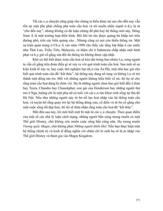 Tất các câu chuyện cũng giúp cho chúng ta hiểu được tại sao cho đến nay vẫn
tồn tại một phe phái chống phá toàn cầu hoá và tôi muốn nhấn mạnh ở đây là từ
“cho đến nay”, nhưng không có đủ luận chứng để phá huỷ hệ thống mới này. Đông
Nam Á là một trường hợp điển hình. Đôi khi tin tức được quảng bá khắp nơi trên
đường phố, trên các biến quảng cáo…Nhưng cũng có nơi còn thiếu thông tin. Một
sự kiện quan trọng ở Châu Á vào năm 1998 cho thấy các tầng lớp thấp ở các nước
như Thái Lan, Triều Tiên, Malaysia, và thậm chí ở Indonesia chấp nhận một hình
phạt và bây giờ cố gắng sửa đổi do thông tin không được cập nhật.
       Khó có thể biết được toàn cầu hoá sẽ kéo dài trong bao nhiêu lâu, song người
ta vẫn cố gắng tiên đoán điều gì sẽ xảy ra với quá trình toàn cầu hoá. Sau một số sự
kiện kinh tế xảy ra, hay cuộc thử nghiệm hạt nhân của Ấn Độ, một nhà học giả cho
biết quá trình toàn cầu đã “kết thúc”, hệ thống này đang nổ tung và không lâu sẽ trở
thành một đống tàn tro. Đối với những người không hiểu biết về nó, thì họ sẽ cho
rằng toàn cầu hoá đang bị chôn vùi. Họ là những người chưa bao giờ biết đến Lilian
hay Tecra, Chandra hay Chanokphat, con gái của Henderson hay những người thợ
mỏ ở Nga, huống chi là một phụ nữ có tuổi với cái cân sức khoẻ sinh sống tại thủ đô
Hà Nội. Nếu như những người này từ bỏ nỗ lực hoà nhập vào hệ thống toàn cầu
hoá, và tuyên bố rằng quay trở lại hệ thống đóng cửa, cổ điển và từ bỏ cố gắng cho
một cuộc sống tốt đẹp hơn, thì tôi sẽ thừa nhận rằng toàn cầu hoá đã “kết thúc”.
       Mãi đến sau này, tôi mới biết một bí mật từ các câu chuyện. Theo quan điểm
của một số các nhà lý luận cách mạng, những người bần cùng mong muốn có một
Thế giới Disney, chứ không còn muốn cuộc sống bần cùng nữa. Họ mong muốn
Vương quốc Magie, chứ không phải Những người khốn khổ. Nếu bạn thực hiện một
hệ thống chính trị và kinh tế đồng nghĩa với chăm chỉ hi sinh họ sẽ thâm nhập vào
Thế giới Disney và tham gia vào Magie Kingdom.




                                                                                 273
 