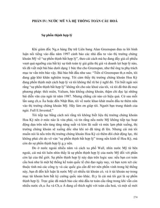 PHẦN IV: NƯỚC MỸ VÀ HỆ THỐNG TOÀN CẦU HOÁ



             Sự phồn thịnh hợp lý



        Khi giám đốc Ngân hàng Dự trữ Liên bang Alan Greenspan đưa ra lời bình
luận nổi tiếng vào đầu năm 1997 cảnh báo các nhà đầu tư vào thị trường chứng
khoán Mỹ về “sự phồn thịnh bất hợp lý”, theo cái cách mà họ đang đẩy giá cổ phiếu
vượt quá ngưỡng của bất kỳ sự tính toán tỷ giá giữa thị giá và doanh lợi hợp lý nào,
tôi đã viết một bài báo dưới dạng 1 bức thư cho Greenspan, như thể ông ta phụ trách
mục tư vấn trên báo vậy. Bài báo bắt đầu như sau: “Tiến sĩ Greenspan thân mến, tôi
đang gặp khó khăn nghiêm trọng. Tôi cảm thấy thị trường chứng khoán Hoa Kỳ
đang phồn thịnh một cách hợp lý và tôi không thể rũ bỏ ý nghĩ đó. Tôi biết ngài nói
rằng “sự phồn thịnh bất hợp lý” không tốt cho sức khoẻ của tôi, và tôi đã thử đủ mọi
phương pháp: thôi miên, Valium, bán khống chứng khoán, thậm chí đọc lại những
bài diễn văn của ngài từ năm 1987. Nhưng chẳng cái nào có hiệu quả. Cứ sau mỗi
lần sang châu Âu hoặc đến Nhật Bản, tôi về nước khao khát muốn đầu tư thêm nữa
vào thị trường chứng khoán Mỹ. Hãy làm ơn giúp tôi. Người bạn trung thành của
ngài. Full E.Invested.”
        Tôi tiếp tục bằng cách nói rằng tôi không biết liệu thị trường chứng khoán
Hoa Kỳ nên ở mức nào là vừa phải, và tin rằng nếu nước Mỹ không tiếp tục hoạt
động dựa trên nền tảng tăng năng suất và kìm lãi suất và mức lạm phát xuống, thị
trường chứng khoán sẽ xuống dốc như khi nó đã từng đi lên. Nhưng cái mà tôi
muốn nói là nếu trên thị trường chứng khoán Hoa Kỳ có thêm đôi chút động lực, thì
không phải chỉ do vô vàn “sự phồn thịnh bất hợp lý” trong nền kinh tế Hoa Kỳ, mà
còn do sự phồn thịnh hợp lý gây nên.
        Do ở nước ngoài nhiều năm và cách xa phố Wall, nhìn nước Mỹ từ bên
ngoài, cái mà tôi luôn nhìn thấy là sự phồn thịnh hợp lý của nước Mỹ đối với phần
còn lại của thế giới. Sự phồn thịnh hợp lý này dựa trên logic sau: nếu bạn coi toàn
cầu hoá như là một hệ thống kế toán quốc tế chủ đạo ngày nay, và bạn xem xét các
thuộc tính mà các công ty và các quốc gia cần để trở nên phồn vinh trong hệ thống
này, bạn đi đến kết luận là nước Mỹ có nhiều tài khoản có, và ít tài khoản nợ trong
mục tài khoản hơn bất kỳ cường quốc nào khác. Đây là cái mà tôi gọi là sự phồn
thịnh hợp lý. Trực giác đã mách bảo các nhà đầu tư toàn cầu rằng trong khi vẫn còn
nhiều nước châu Âu và Châu Á đang cố thích nghi với toàn cầu hoá, và một số mới


                                                                                 274
 