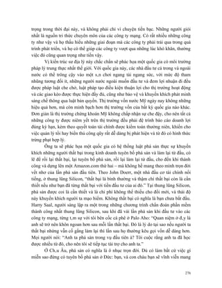 trọng trong thời đại này, và không phải chỉ vì chuyện tiền bạc. Những người giỏi
nhất là nguồn tri thức chuyên môn của các công ty mạng. Có rất nhiều những công
ty như vậy và họ thấu hiểu những giai đoạn mà các công ty phải trải qua trong quá
trình phát triển, và họ có thể giúp các công ty vượt qua những lúc khó khăn, thường
việc đó cũng quan trọng như tiền vậy.
        Vị kiến trúc sư địa lý này chắc chắn sẽ phác họa một quốc gia có môi trường
pháp lý trung thực nhất thế giới. Với quốc gia này, các nhà đầu tư cả trong và ngoài
nước có thể trông cậy vào một sân chơi ngang tài ngang sức, với mức độ tham
nhũng tương đối ít, những người nước ngoài muốn đầu tư và đem lợi nhuận đi đều
được pháp luật che chở, luật pháp tạo điều kiện thuận lợi cho thị trường hoạt động
và các giao kèo được thực hiện đầy đủ, cũng như bảo vệ và khuyến khích phát minh
sáng chế thông qua luật bản quyền. Thị trường vốn nước Mỹ ngày nay không những
hiệu quả hơn, mà còn minh bạch hơn thị trường vốn của bất kỳ quốc gia nào khác.
Đơn giản là thị trường chứng khoán Mỹ không chấp nhận sự che đậy, cho nên tất cả
những công ty được niêm yết trên thị trường đều phải đệ trình báo cáo doanh lợi
đúng kỳ hạn, kèm theo quyết toán tài chính được kiểm toán thường niên, khiến cho
việc quản lý tồi hay biển thủ công qũy rất dễ dàng bị phát hiện và từ đó có hình thức
trừng phạt hợp lý.
        Ông ta sẽ phác họa một quốc gia có hệ thống luật phá sản thực sự khuyến
khích những người thất bại trong kinh doanh tuyên bố phá sản và làm lại từ đầu, có
lẽ để rồi lại thất bại, lại tuyên bố phá sản, rồi lại làm lại từ đầu, cho đến khi thành
công và dựng lên một Amazon.com thứ hai – mà không hề mang theo mình trọn đời
vết nhơ của lần phá sản đầu tiên. Theo John Doerr, một nhà đầu cơ tài chính nổi
tiếng, ở thung lũng Silicon, “thất bại là bình thường và thậm chí thất bại còn là cần
thiết nếu như bạn đã từng thất bại với tiền đầu tư của ai đó.” Tại thung lũng Silicon,
phá sản được coi là cần thiết và là chi phí không thể thiếu cho đổi mới, và thái độ
này khuyến khích người ta mạo hiểm. Không thất bại có nghĩa là bạn chưa bắt đầu.
Harry Saal, người sáng lập ra một trong những chương trình chẩn đoán phần mềm
thành công nhất thung lũng Silicon, sau khi đã vài lần phá sản khi đầu tư vào các
công ty mạng, từng tâm sự với tôi bên cốc cà phê ở Palo Aho: “Quan niệm ở đây là
anh sẽ trở nên khôn ngoan hơn sau mỗi lần thất bại. Đó là lý do tại sao nếu người ta
thất bại nhứng vẫn cố gắng làm lại thì lần sau họ thường kêu gọi vốn dễ dàng hơn.
Mọi người nói: “Anh ta phá sản trong vụ đầu tiên à? Tôi cuộc rằng anh ta đã học
được nhiều từ đó, cho nên tôi sẽ tiếp tục tài trợ cho anh ta.”
        Ở Châu Âu, phá sản có nghĩa là ô nhục trọn đời. Dù có làm bất cứ việc gì
miễn sao đừng có tuyên bố phá sản ở Đức: bạn, và con cháu bạn sẽ vĩnh viễn mang


                                                                                    276
 