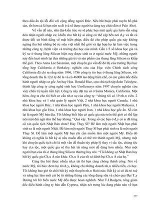 theo dấu ấn tội lỗi đối với cộng đồng người Đức. Nếu bắt buộc phải tuyên bố phá
sản, tốt hơn cả là bạn nên ra đi (và sẽ được người ta dang tay chào đón ở Palo Alto).
        Về vấn đề này, nhà địa-kiến trúc sư sẽ phác họa một quốc gia luôn sẵn sàng
đón nhận người nhập cư, khiến cho bất kỳ ai cũng có thể cập bến nơi đây và tất cả
được đối xử bình đẳng về mặt hiến pháp, điều đó cho phép quốc gia này không
ngừng thu hút những bộ óc siêu việt nhất thế giới và tập hợp họ lại làm việc trong
những công ty, bệnh viện và trường đại học của mình. Gần 1/3 số khoa học gia và
kỹ sư ở thung lũng Silicon hiện nay được sinh ra ở ngoài nước Mỹ, những người
này đến lượt mình lại đưa những giá trị và sản phẩm của thung lũng Silicon ra khắp
thế giới. Theo Anna Lee Saxenian, một chuyên gia vấn đề đô thị của trường Đại học
tổng hợp California ở Berkeley, nghiên cứu của Học viện Chính sách công
California đã chỉ ra rằng năm 1996, 1786 công ty tin học ở thung lũng Silicon, với
tổng doanh thu là 12,6 tỷ đô la và có 46000 lao động biên chế, có các giám đốc điều
hành người nhập cư gốc Án hay Hoa. Donald Rice, cựu chủ tịch tập đoàn Teledyne,
thành lập công ty công nghệ sinh học UroGenesys năm 1997 chuyên nghiên cứu
việc chữa trị tuyến tiền liệt. Công ty này đặt trụ sở ở Santa Monica, California. Một
hôm, ông ta cho tôi biết cơ cấu nhân sự của công ty: “chúng tôi có 19 nhân viên. 2
nhà khoa học và 1 nhà quản lý người Việt, 2 nhà khoa học người Canada, 1 nhà
khoa học người Đức, 1 nhà khoa học người Pêru, 1 nhà khoa học người Malaysia, 1
nhà khoa học gốc Hoa, 1 nhà khoa học người Iran, 1 nhà khoa học gốc ấn. Số còn
lại là người Mỹ bản địa. Tôi không biết liệu có quốc gia nào trên thế giới có thể lập
nên một đội ngũ như thế hay không.” Quả vậy. Trong số các bạn ở đây có ai đã từng
cố xin quốc tịch Nhật Bản chưa? Hay Thụy Sĩ? Để làm một người Nhật bạn phải
sinh ra là một người Nhật. Để làm một người Thụy Sĩ bạn phải sinh ra là một người
Thụy Sĩ. Để làm một người Mỹ bạn chỉ cần muốn làm một người Mỹ. Điều đó
không có nghĩa là bất kỳ ai nếu muốn đều có thể trở thành người Mỹ, nhưng một
khi chuyện quốc tịch chỉ là một vấn đề thuần túy pháp lý thay vì sắc tộc, chủng tộc
hay dân tộc, một quốc gia sẽ thu hút tài năng mới dễ dàng hơn nhiều. Như một
người bạn của tôi ở thung lũng Silicon thường hay nói: “Tôi không sợ Nhật Bản hay
bất kỳ quốc gia Châu Á nào khác. Châu Á của tôi sé đánh bại Châu Á của họ.”
        Càng thu hút được nhiều nhân tài thì bạn càng chóng thành công. Nói về
nước Mỹ, tôi bảo: đem họ tới đây, không chỉ những doanh nhân nhiều tiền, có học.
Tôi không bao giờ từ chối bất kỳ một thuyền nhân Haiti nào. Bất kỳ ai có đủ trí tuệ
và năng lực làm một cái bè từ những thùng các tông đựng sữa và chèo qua Đại Tây
Dương tới bờ biển nước Mỹ đều được hoan nghênh. Như T.J.Rodgers, tổng giám
đốc điều hành công ty bán dẫn Cypress, nhận xét trong lúc đang phàn nàn về hạn


                                                                                  277
 