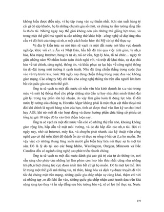 không hiểu được điều này, vì họ tập trung vào sự thuần nhất. Khi sản xuất hàng tỷ
cái gì đó rập khuôn, họ là những chuyên gia số một, và chúng ta lầm tưởng rằng đấy
là thiên tài. Nhưng ngày nay thế giới không còn cần những thứ giống hệt nhau, và
trong một thế giới mà người ta cần những thứ khác biệt –công nghệ sẽ đáp ứng nhu
cầu và đòi hỏi của từng cá nhân một cách hoàn hảo- thì Mỹ có lợi thế thực sự.
        Vị địa lý kiến trúc sư nói trên sẽ vạch ra một đất nước nơi khu vực doanh
nghiệp, khác với châu Âu và Nhật Bản, hầu hết đã trải qua việc tinh giản, tư nhân
hóa, hòa mạng Internet, bung ra tự do, tái cơ cấu, hợp lý hóa, tái tổ chức… ngay từ
giữa những năm 90 nhằm hoàn toàn thích nghi với, và triệt để khai thác, sự dân chủ
hóa về tài chính, công nghệ, thông tin, và khắc phục sự lạc hậu về công nghệ thông
tin do đặt trong môi trường ít cạnh tranh. Như đã từng chiến thắng trong cuộc đua
vào vũ trụ trước kia, nước Mỹ ngày nay đang chiến thắng trong cuộc đua vào không
gian mạng. Các công ty Mỹ chi tiêu cho công nghệ thông tin trên đầu người lớn hơn
bất cứ quốc gia nào trên thế giới.
        Ông ta sẽ vạch ra một đất nước có nền văn hóa kinh doanh ăn sâu vào trong
máu và một hệ thống thuế cho phép những nhà đầu tư hay nhà phát minh thành đạt
giữ lại trong tay phần lớn lợi nhuận, do vậy làm giàu luôn là động lực lớn. Ở đất
nước lý tưởng của chúng ta, Horatio Alger không phải là một nhân vật thần thoại mà
đôi khi chính là người hàng xóm của bạn, tình cờ được thuê vào làm kỹ sư cho Intel
hay AOL khi nó mới đi vào hoạt động và được hưởng phần chia bằng cổ phiếu có
tổng trị giá 10 triệu đô la vào thời điểm hiện nay.
        Ông ta sẽ vạch ra một đất nước vẫn còn có những thị trấn nhỏ, khoảng không
gian rộng lớn, hấp dẫn về mặt môi trường, và do đó hấp dẫn các nhân tài. Bởi vì
ngày nay, nhờ có Internet, máy fax, và chuyển phát nhanh, các kỹ thuật viên công
nghệ cao có thể trốn khỏi đô thành ồn ào và thực sự sống ở bất cứ đâu họ muốn. Do
vậy việc có những thung lũng xanh mướt gần biển hay bên núi thực sự là một tài
sản. Đó là lý do tại sao các bang Idaho, Washington, Oregon, Minesota và Bắc
Carolina đều có ngành công nghệ cao phát triển nhanh chóng.
        Ông ta sẽ vạch ra một đất nước đánh giá cao giá trị của tự do thông tin, nơi
sẵn sàng cho phép của những kẻ làm phim con heo bẩn thỉu nhất cũng như những
tên phân biệt chủng tộc cực đoan nhất làm bất cứ gì họ muốn. Đó là một lợi thế. Bởi
lẽ trong một thế giới mà thông tin, tri thức, hàng hóa và dịch vụ được truyền đi với
tốc độ chóng mặt trên mạng, những quốc gia chấp nhận sự công khai, thậm chí với
cả những tạp âm đôi khi lẫn vào, những quốc gia chấp nhận cạnh tranh dựa trên khả
năng sáng tạo thay vì ẩn nấp đằng sau bức tường bảo vệ, sẽ có lợi thế thực sự. Nước



                                                                                 279
 