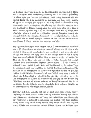 Có lẽ điều đó cũng lý giải tại sao tôi dần dần nhận ra rằng, ngày nay, một số (không
phải là tất cả) chủ đề tôi nên tập trung vào không phải là các quan hệ quốc tế hay
các vấn đề ngoại giao của chính phủ mà quan tâm tới trường đào tạo các nhà toàn
cầu hoá. Tôi tự thấy là các nhà quản lý vốn càng ngày càng thông minh - gần như
đối lập với các nhà ngoại giao hay giáo sư - bởi vì họ hiểu rất rõ về các vấn đề mang
tính toàn cầu và có khả năng thiên bẩm, sẵn sàng mạo hiểm, thêm thông tin vào 6
nhân tố chính trước khi đưa ra quyết định. Một trong những nhân vật có tiếng là
Robert Johnson, người đã từng là đối tác của Geogre Soros. Sau một lần phân tích
về thế giới, Johnson và tôi đã rút ra nhận định: chúng tôi đang cùng làm một việc
nhưng chỉ khác là vào cuối ngày Johnson đánh cược vào cổ phiếu hay trái phiếu còn
tôi thì viết một bài báo về một quan điểm đối với một khía cạnh nào đó của các
quan hệ quốc tế. Nhưng chúng tôi cũng phải cùng mạo hiểm.

Tuy việc trao đổi thông tin chứa đựng cả 6 nhân tố được xem là cách tốt nhất để
hiểu về hệ thống toàn cầu hoá nhưng còn một cách hiệu quả hơn giải thích về toàn
cầu hoá là thông qua các câu chuyện đơn giản và điều đó lý giải tại sao độc giả sẽ
tìm đọc cuốn sách có chứa đựng tất cả các mẩu chuyện. Toàn cầu hoá là một hệ
thống phức tạp nếu chỉ giải thích bằng những học thuyết cao siêu, rất khó hiểu. Tôi
đã đề cập tới vấn đề này vào một buổi chiều với Robert Hormats, Phó chủ tịch
Goldman Sachs International và ông ta đã khéo léo nói lại : "Để hiểu và sau đó là
giải thích về toàn cầu hoá sẽ có ích khi tự nghĩ bạn là người nay đây mai đó. Trong
thế giới của một người như vậy, không cần phải biết đến hàng xóm láng giềng. Điều
đó lý giải tại sao những người nay đây mai đó là người tôn thời một tôn giáo, đạo
Hồi hay Do thái. Nếu bạn chỉ ngồi một chỗ, bạn có thể sẽ tưởng tượng ra nhiều thứ
về một viên đá hay một cái cây và nghĩ là chúa hiện diện ở viên đá hay cái cây đó.
Còn những người nay đây mai đó họ sẽ nhìn thế giới rộng lớn hơn. Họ biết rằng
Chúa không nằm ở đó mà có mặt ở khắp mọi nơi. Dù ngồi xung quanh đốm lửa trại
hay đi từ ốc đảo này tới ốc đảo khác, họ cũng sẽ chuyển tải những sự thật phức tạp
rắc rối thông qua các mẩu chuyện giản đơn, dễ hiểu.

Trước đây, một phóng viên, nhà bình luận hay chính khách xoay xở trong phạm vi
"thị trường" của mình, có thể là Toà thị chính hay Statehouse (nơi họp nghị viên của
bang), Nhà trắng, Lầu năm góc, Bộ Thương mại và Bộ Ngoại giao. Nhưng ngày
này, "thị trường" là cả trái đất và sự hội nhập toàn cầu hoá về kỹ thuật, tài chính,
thương mại và thông tin ảnh hưởng trực tiếp tới lợi nhuận, lãi suất, mức sống, văn
hoá, cơ hội việc làm, nhân tố chiến tranh và thời tiết. Điều đó cũng không có nghĩa


                                                                                   28
 