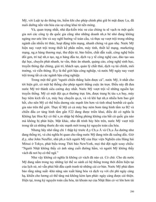 Mỹ, với Luật tự do thông tin, hiếm khi cho phép chính phủ giữ bi mật được lâu, đã
nuôi dưỡng nền văn hóa của sự công khai từ nền móng.
        Và, quan trọng nhất, nhà địa-kiến trúc sư của chúng ta sẽ vạch ra một quốc
gia nơi các công ty đa quốc gia cũng như những doanh nhân bé nhỏ đang không
ngừng mơ ước lớn và suy nghĩ hướng về toàn cầu, và thực sự vượt trội trong những
ngành cần nhiều tri thức, hoạt động trên mạng, nhanh chóng và gọn nhẹ. Nước Mỹ
hiện nay vượt trội trong thiết kế phần mềm, máy tính, thiết kế mạng, marketing
mạng, ngân hàng thương mại, thư điện tử, bảo hiểm, chất dẫn xuất, công nghệ biến
đổi gen, trí tuệ nhân tạo, ngân hàng đầu tư, dịch vụ y tế công nghệ cao, đào tạo sau
đại học, chuyển phát nhanh, tư vấn, thức ăn nhanh, quảng cáo, công nghệ sinh học,
truyền thông đại chúng, giải trí, khách sạn, quản lý chất thải, dịch vụ tài chính, môi
trường, và viễn thông. Đây là thế giới hậu công nghiệp, và nước Mỹ ngày nay vượt
trội trong tất cả các ngành hậu công nghiệp.
        Trong một thế giới “người chiến thắng luôn được cả”, nước Mỹ, ít nhất cho
tới hiện giờ, có một hệ thống cho phép người thắng cuộc ăn trọn. Điều này đã đưa
nước Mỹ trở thành siêu cường duy nhất. Nước Mỹ vượt trội về những nguồn lực
truyền thống. Mỹ có một đội quân thường trực lớn, được trang bị tàu sân bay, máy
bay tiêm kích tối tân, máy bay chuyển quân, và vũ khí hạt nhân nhiều hơn bao giờ
hết, cho nên Mỹ có thể biểu dương sức mạnh lớn hơn và tinh nhuệ hơnbất cứ quốc
gia nào trên thế giới. Thực tế Mỹ có cả máy bay ném bom tàng hình tầm xa B2 và
chiến đấu cơ tàng hình tầm gần F22 đang được triển khai, điều đó có nghĩa là
Không lực Hoa Kỳ có thể xâm nhập hệ thống phòng không của bất cứ quốc gia nào
mà không bị phát hiện. Mặt khác, như đã trình bày bên trên, nước Mỹ vượt trội
trong tất cả những thước đo sức mạnh mới trong kỷ nguyên toàn cầu hóa.
        Nhưng hãy nhớ rằng chỉ 1 thập kỷ trước đây Châu Á và Châu Âu dường như
đang thống trị, và chủ nghĩa bi quan cho rằng nước Mỹ đang trên đà xuống dốc. Giờ
đây, như John Neuffer, nhà phân tích người Mỹ của Học viện Nghiên cứu Hàng hải
Mitsui ở Tokyo, phát biểu trong Thời báo NewYork, mọi thứ đột ngột xoay chiều:
“Người Nhật không thấy có ánh sáng cuối đường hầm, và người Mỹ không thấy
vách đá nơi họ có thể ngã.”
        Như vậy không có nghĩa là không có vách đá nào cả. Có chứ. Cho dù nước
Mỹ đang nắm trong tay những lợi thế so sánh có hệ thống trong thời điểm hiện tại
của lịch sử, nó vẫn phải bắt đầu cạnh tranh từ những cái cơ bản. Nước Mỹ phải đảm
bảo rằng năng suất -khả năng sản xuất hàng hóa và dịch vụ với chi phí ngày càng
hạ, khiến cho lương có thể tăng mà không kèm lạm phát- ngày càng được cải thiện.
Hiện tại, trong kỷ nguyên toàn cầu hóa, tài khoản nợ của Nhật Bản có vẻ lớn hơn tài


                                                                                   280
 