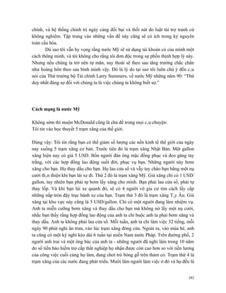 chính, và hệ thống chính trị ngày càng đồi bại và thối nát do luật tài trợ tranh cử
không nghiêm. Tập trung vào những vấn đề này cũng sẽ có ích trong kỷ nguyên
toàn cầu hóa.
       Dù sao tôi vẫn hy vọng rằng nước Mỹ sẽ sử dụng tài khoản có của mình một
cách thông minh, và tôi không cho rằng tôi đơn độc trong sự phồn thịnh hợp lý này.
Nhưng nếu chúng ta trở nên tự mãn, suy thoái sẽ theo sau tăng trưởng chắc chắn
như hoàng hôn theo sau bình minh vậy. Đó là lý do tại sao tôi luôn chú ý đến câu
nói của Thứ trưởng bộ Tài chính Larry Summers, về nước Mỹ những năm 90: “Thứ
duy nhất đáng sợ đối với chúng ta là việc chúng ta không biết sợ.”




Cách mạng là nước Mỹ

Không sớm thì muộn McDonald cũng là chủ đề trong mọi câu chuyện:
Tôi tin vào học thuyết 5 trạm xăng của thế giới.

Đúng vậy: Tôi tin rằng bạn có thể giảm số lượng các nền kinh tế thế giới của ngày
nay xuống 5 trạm xăng cơ bản. Trước tiên đó là trạm xăng Nhật Bản. Một gallon
xăng hiện nay có giá 5 USD. Bốn người đàn ông mặc đồng phục và đeo găng tay
trắng, với các hợp đồng lao động suốt đời, phục vụ bạn. Những người này bơm
xăng cho bạn. Họ thay dầu cho bạn. Họ lau cửa sổ và vẫy tay chào bạn bằng một nụ
cười thân thiện khi bạn lái xe đi. Thứ 2 đó là trạm xăng Mỹ. Giá xăng chỉ có 1 USD/
gallon, tuy nhiên bạn phải tự bơm lấy xăng cho mình. Bạn phải lau cửa sổ, phải tự
thay lốp. Và khi bạn lái xe quanh đó, sẽ có 4 người vô gia cư tìm cách lấy cắp
những nắp tròn đậy trục bánh xe của bạn. Trạm thứ 3 đó là trạm xăng Tây Âu. Giá
xăng tại khu vực này cũng là 5 USD/gallon. Chỉ có một người đang làm nhiệm vụ.
Anh ta miễn cưỡng bơm xăng và thay dầu cho bạn mà không nở lấy một nụ cười,
nhắc bạn thấy rằng hợp đồng lao động của anh ta chỉ buộc anh ta phải bơm xăng và
thay dầu. Anh ta không phải lau cửa sổ. Mỗi tuần, anh ta chỉ làm việc 32 tiếng, mỗi
ngày 90 phút nghỉ ăn trưa, vào lúc trạm xăng đóng cửa. Ngoài ra, vào mùa hè, anh
ta cũng có một kỳ nghỉ kéo dài 6 tuần tại miền Nam nước Pháp. Trên đường phố, 2
người anh trai và một ông bác của anh ta - những người đã nghỉ làm trong 10 năm
do số tiền bảo hiểm trợ cấp thất nghiệp họ nhận được còn cao hơn so với tiền lương
của công việc cuối cùng họ làm, đang chơi trò bóng gỗ trên thảm cỏ. Trạm thứ 4 là
trạm xăng của các nước đang phát triển. Mười lăm người làm việc ở đó và họ đều là


                                                                                282
 