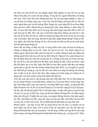 thu thuế cao hơn để hỗ trợ cho những người thất nghiệp và cam kết tài trợ một
khoản tiền phúc lợi xã hội rất hào phóng. Trong khi đó, người Nhật Bản trả lương
cho nhân viên ít hơn đôi chút nhưng đảm bảo cho họ một nghề nghiệp lâu dài, và
sau đó đem lại những công việc và lợi ích suốt đời bằng cách hạn chế các đối thủ
nước ngoài tham gia vào thị trường Nhật. Ngược lại, trạm xăng Mỹ là nơi hoạt động
hiệu quả hơn nhiều: khách hàng là thượng đế, trạm xăng không có chức năng xã
hội, và mục đích duy nhất của nó là cung cấp một lượng xăng lớn nhất có thể với
một mức giá rẻ nhất. Nếu việc này có thể thực hiện được không cần một nhân viên
nào, thì đó là điều tốt hơn cả. Một thị trường lao động linh hoạt sẽ tìm cho họ công
việc ở nơi khác. Bạn cho rằng, điều đó là quá khắc nghiệt đúng không? Cũng có thể.
Tuy nhiên, dù muốn hay không, thì đây vẫn là một mô hình mà tất cả các nước khác
trên thế giới đang hướng tới.
Nước Mỹ nổi tiếng về điều này bởi vì trong nhiều cách, toàn cầu hoá là chúng ta.
Chúng ta không phải là con hổ. Toàn cầu hoá là con hổ. Tuy nhiên chúng ta là
những người thông thái nhất cưỡi lên lưng hổ và chính chúng ta hiện giờ đang bảo
những người khác tiếp tục cưỡi hay tụt khỏi lưng hổ. Nguyên nhân giúp chúng ta có
thể rất thành thạo khi cưỡi lên con hổ này là vì chúng ta đã nuôi nó từ khi còn nhỏ.
Ba vấn đề dân chủ hoá phần lớn đã được nuôi dưỡng tại Mỹ. Chiếc áo khoác vàng
hầu hết được tạo ra tại Mỹ. Quần thể điện tử nằm dưới quyền lãnh đạo của những
người đầu cơ giá lên trên thị trường chứng khoán phố Wall, và con người có quyền
lực nhất thế giới đang gây áp lực đòi các nước khác mở rộng thị trường cho thương
mại và đầu tư tự do vẫn là chú Sam. Bức quảng cáo tuyển dụng của chúng tôi có
dòng chữ: Chú Sam muốn có bạn (cho Quần thể điện tử).
Trên hết, toàn cầu hoá có một gương mặt nước Mỹ khác biệt. Nó có hình dáng cái
tai của chuột Mickey, nó ăn Big Maes, uống Coca Cola hoặc Pepsi và làm công việc
lập trình bằng chiếc máy tính xách tay của hãng IBM hoặc Apple, sử dụng hệ điều
hành Windows 98 với bộ xử lý Intel Pentium II và liên kết mạng từ Cisco Systems.
Do đó, mặc dù hầu hết người Mỹ có thể hiểu được sự khác biệt giữa cái gọi là toàn
cầu hoá và cái gọi là Mỹ hoá, song vấn đề này không dễ dàng đối với nhiều người
khác trên thế giới. Ở phần lớn các nước, mọi người không thể phân biệt giữa quyền
lực Mỹ, xuất khẩu của Mỹ, cuộc tấn công văn hóa của Mỹ, xuất khẩu văn hoá Mỹ
và toàn cầu có mùi vani rõ rệt. Tất cả những thứ đó đều được gói gọn làm một.
Martin Indyk - cựu đại sứ của Mỹ tại Israel đã kể cho tôi một câu chuyện mô tả
quan điểm này rất rõ ràng. Với tư cách là đại sứ, ông được yêu cầu mở một cửa
hàng McDonald đầu tiên tại Jerusalem. Tôi hỏi ông về điều mà ông đã nói nhân dịp
khai trương cửa hàng McDonald tại thành phố linh thiêng này, và ông trả lời “Thức


                                                                                 284
 