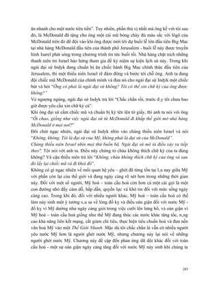 ăn nhanh cho một nước tiên tiến”. Tuy nhiên, phần thú vị nhất mà ông kể với tôi sau
đó, là McDonald đã tặng cho ông một cái mũ bóng chày đủ màu sắc với lôgô của
McDonald trên đó để đội vào khi ông được mời tới dự buổi lễ lớn đầu tiên Big Mac
tại nhà hàng McDonald đầu tiên của thành phố Jerusalem - buổi lễ này được truyền
hình Isarel phát sóng trong chương trình tin tức buổi tối. Nhà hàng chật ních những
thanh niên trẻ Israel hào hứng tham gia để kỷ niệm sự kiện lịch sử này. Trong khi
ngài đại sứ Indyk đang chuẩn bị ăn chiếc bánh Big Mac chính thức đầu tiên của
Jerusalem, thì một thiếu niên Israel rẽ đám đông và bước tới chỗ ông. Anh ta đang
đội chiếc mũ McDonald của chính mình và đưa nó cho ngài đại sứ Indyk một chiếc
bút và hỏi “Ông có phải là ngài đại sứ không? Tôi có thể xin chữ ký của ông được
không?”
Vẻ ngượng ngùng, ngài đại sứ Indyk trả lời “Chắc chắn rồi, trước đây tôi chưa bao
giờ được yêu cầu xin chữ ký cả”.
Khi ông đại sứ cầm chiếc mũ và chuẩn bị ký tên lên tờ giấy, thì anh ta nói với ông
“Ôi chao, giống như việc ngài đại sứ từ McDonald đi khắp thế giới mở nhà hàng
McDonald ở mọi nơi?”
Đôi chút ngạc nhiên, ngài đại sứ Indyk nhìn vào chàng thiếu niên Israel và nói
“Không, không. Tôi là đại sứ của Mỹ, không phải là đại sứ của McDonald”.
Chàng thiếu niên Israel nhìn mọi thứ buồn bã. Ngài đại sứ mô tả điều xảy ra tiếp
theo". Tôi nói với anh ta. Điều này chứng tỏ cháu không thích chữ ký của ta đúng
không? Và cậu thiếu niên trả lời “Không, cháu không thích chữ ký của ông và sau
đó lấy lại chiếc mũ và đi khỏi đó”.
Không có gì ngạc nhiên về mối quan hệ yêu – ghét đã từng tồn tại lâu nay giữa Mỹ
với phần còn lại của thế giới và đang ngày càng rõ nét hơn trong những thời gian
này. Đối với một số người, Mỹ hoá – toàn cầu hoá còn hơn cả một cái gọi là một
con đường nhỏ đầy cám dỗ, hấp dẫn, quyền lực và khó tin đối với mức sống ngày
càng cao. Trong khi đó, đối với nhiều người khác, Mỹ hoá – toàn cầu hoá có thể
làm nảy sinh một ý tưởng sâu sa về lòng đố kỵ và điều oán giận đối với nước Mỹ -
đố kỵ vì Mỹ dường như ngày càng giỏi trong việc cưỡi lên lưng hổ, và oán giận vì
Mỹ hoá – toàn cầu hoá giống như thể Mỹ đang thúc các nước khác tăng tốc, nâng
cao khả năng liên kết mạng, cắt giảm chi tiêu, thực hiện tiêu chuẩn hoá và đưa nền
văn hoá Mỹ vào một Thế Giới Nhanh. Mặc dù tôi chắc chắn là vẫn có nhiều người
yêu nước Mỹ hơn là người ghét nước Mỹ, nhưng chương này lại nói về những
người ghét nước Mỹ. Chương này đề cập đến phản ứng dữ dội khác đối với toàn
cầu hoá - một sự oán giận ngày càng tăng đối với nước Mỹ nảy sinh khi chúng ta



                                                                                285
 