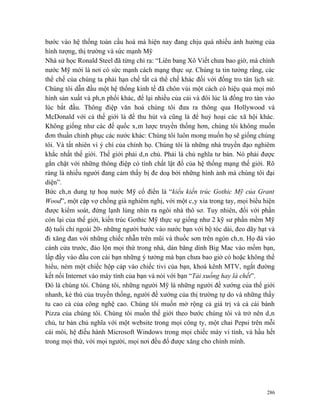 bước vào hệ thống toàn cầu hoá mà hiện nay đang chịu quá nhiều ảnh hưởng của
hình tượng, thị trường và sức mạnh Mỹ
Nhà sử học Ronald Steel đã từng chỉ ra: “Liên bang Xô Viết chưa bao giờ, mà chính
nước Mỹ mới là nơi có sức mạnh cách mạng thực sự. Chúng ta tin tưởng rằng, các
thể chế của chúng ta phải hạn chế tất cả thể chế khác đối với đống tro tàn lịch sử.
Chúng tôi dẫn đầu một hệ thống kinh tế đã chôn vùi một cách có hiệu quả mọi mô
hình sản xuất và phân phối khác, để lại nhiều của cải và đôi lúc là đống tro tàn vào
lúc bắt đầu. Thông điệp văn hoá chúng tôi đưa ra thông qua Hollywood và
McDonald với cả thế giới là để thu hút và cũng là để huỷ hoại các xã hội khác.
Không giống như các đế quốc xâm lược truyền thống hơn, chúng tôi không muốn
đơn thuần chinh phục các nước khác: Chúng tôi luôn mong muốn họ sẽ giống chúng
tôi. Và tất nhiên vì ý chí của chính họ. Chúng tôi là những nhà truyền đạo nghiêm
khắc nhất thế giới. Thế giới phải dân chủ. Phải là chủ nghĩa tư bản. Nó phải được
gắn chặt với những thông điệp có tính chất lật đổ của hệ thống mạng thế giới. Rõ
ràng là nhiều người đang cảm thấy bị đe doạ bởi những hình ảnh mà chúng tôi đại
diện”.
Bức chân dung tự hoạ nước Mỹ cổ điển là “kiểu kiến trúc Gothic Mỹ của Grant
Wood”, một cặp vợ chồng già nghiêm nghị, với một cây xỉa trong tay, mọi biểu hiện
được kiểm soát, đứng lạnh lùng nhìn ra ngôi nhà thô sơ. Tuy nhiên, đối với phần
còn lại của thế giới, kiến trúc Gothic Mỹ thực sự giống như 2 kỹ sư phần mềm Mỹ
độ tuổi chỉ ngoài 20- những người bước vào nước bạn với bộ tóc dài, đeo dãy hạt và
đi xăng đan với những chiếc nhẫn trên mũi và thuốc sơn trên ngón chân. Họ đá vào
cánh cửa trước, đảo lộn mọi thứ trong nhà, dán băng dính Big Mac vào mồm bạn,
lấp đầy vào đầu con cái bạn những ý tưởng mà bạn chưa bao giờ có hoặc không thể
hiểu, ném một chiếc hộp cáp vào chiếc tivi của bạn, khoá kênh MTV, ngắt đường
kết nối Internet vào máy tính của bạn và nói với bạn “Tải xuống hay là chết”.
Đó là chúng tôi. Chúng tôi, những người Mỹ là những người đề xướng của thế giới
nhanh, kẻ thù của truyền thống, người đề xướng của thị trường tự do và những thầy
tu cao cả của công nghệ cao. Chúng tôi muốn mở rộng cả giá trị và cả cái bánh
Pizza của chúng tôi. Chúng tôi muốn thế giới theo bước chúng tôi và trở nên dân
chủ, tư bản chủ nghĩa với một website trong mọi công ty, một chai Pepsi trên mỗi
cái môi, hệ điều hành Microsoft Windows trong mọi chiếc máy vi tính, và hầu hết
trong mọi thứ, với mọi người, mọi nơi đều đổ được xăng cho chính mình.




                                                                                 286
 