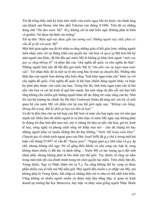 Tôi đã trông thấy một ký hiệu trên chiếc cửa trước ngay khi tôi bước vào hành lang
của khách sạn Homa trên khu phố Teheran vào tháng 9/1996. Trên đó có những
dòng chữ “Đả đảo nước Mỹ”. Đây không chỉ là một biểu ngữ. Không phải là hình
vẽ grafito. Nó được lát dính vào tường”
Tôi tự nhủ “Biểu ngữ này được gắn lên tường sao! Những người này chắc phải có
vấn đề gì đó với nước Mỹ”.
Một thời gian ngắn sau đó tôi nhận ra rằng những giáo sĩ hồi giáo Iran, những người
luôn nhạy cảm với sự thăng trầm của quyền lực văn hoá và quân sự Mỹ hơn bất kỳ
một người nào khác, đã bắt đầu gọi nước Mỹ là không gì khác hơn ngoài “một con
quỷ sa tăng khổng lồ” và pháo đài của “chủ nghĩa đế quốc và chủ nghĩa do thái”.
Những người Iran này đã bắt đầu gọi nước Mỹ là “thủ phủ của sự ngạo mạn toàn
cầu”. Tôi nhận thấy đó là một sự tế nhị song bộc lộ một sự chuyển đổi. Những nhà
lãnh đạo của người Iran dường như hiểu rằng “tính kiêu ngạo toàn cầu” khác xa với
chủ nghĩa đế quốc. Chủ nghĩa đế quốc là khi bạn chiếm đóng người khác và buộc
họ phải phụ thuộc vào cách của bạn. Trong khi đó, tính kiêu ngạo toàn cầu là khi
nền văn hoá và cái tát kinh tế quá lớn mạnh, lan tràn rộng rãi đến nỗi mà bạn biết
rằng không cần chiếm giữ những người khác để tác động tới cuộc sống của họ. Như
lời của bộ trưởng tài chính Ấn Độ Shri Yashwant Sinha đã từng nói với tôi về mối
quan hệ của nước Mỹ với phần còn lại của thế giới ngày nay: “Không cân bằng,
không đối trọng. Bất kỳ điều gì bạn nói đều là luật.”
Và đó là điều làm cho sự kết hợp của Mỹ hoá và toàn cầu hoá ngày nay trở nên quá
mạnh mẽ. Điều làm rất nhiều người tỏ ra khó chịu về nước Mỹ ngày nay không phải
là chúng tôi đưa lính đến mọi nơi, mà vì chúng tôi đưa cả nền văn hoá, giá trị, kinh
tế học, công nghệ và phong cách sống tới khắp mọi nơi – cho dù chúng tôi hay
những người khác có muốn những thứ đó hay không. “Nước Mỹ hoàn toàn khác”.
Chuyên gia về chính sách ngoại giao của Đức Josef Joffe đã gây chú ý trong một bài
luận viết tháng 9/1997 về vấn đề “Ngoại giao”. “Ngoại giao gây khó chịu và gây áp
chế, nhưng không chế ngự. Nó cố gắng điều khiển và uốn cong các luật lệ, song
không tham chiến vì đất đai và danh tiếng… Nước Mỹ có lực lượng quân đội tinh
nhuệ nhất, nhưng không phải là lớn nhất trên thế giới. Tuy nhiên, rõ ràng nó nằm
trong một mức độ của chính mình trong trò chơi quyền lực mềm. Trên chiếc bàn đó,
Trung Quốc, Nga và Nhật, thậm chí cả Tây Âu cũng không thể hy vọng có được
phần nhiều của số tiền mà Mỹ nắm giữ. Mọi người đều muốn xâm nhập vào Mỹ, mà
không phải là Trung Quốc, bất chấp cả những điều rủi ro như có thể chết trên biển.
Cũng không có nhiều người muốn có được một tấm bằng thạc sĩ quản trị kinh
doanh tại trường đại học Matxcơva, hay mặc và nhảy múa giống người Nhật. Buồn


                                                                                 287
 