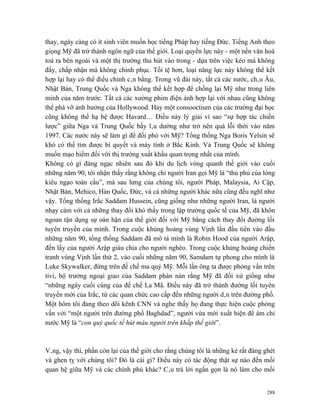 thay, ngày càng có ít sinh viên muốn học tiếng Pháp hay tiếng Đức. Tiếng Anh theo
giọng Mỹ đã trở thành ngôn ngữ của thế giới. Loại quyền lực này - một nền văn hoá
toả ra bên ngoài và một thị trường thu hút vào trong - dựa trên việc kéo mà không
đẩy, chấp nhận mà không chinh phục. Tồi tệ hơn, loại năng lực này không thể kết
hợp lại hay có thể điều chỉnh cân bằng. Trong vũ đài này, tất cả các nước, châu Âu,
Nhật Bản, Trung Quốc và Nga không thể kết hợp để chống lại Mỹ như trong liên
minh của năm trước. Tất cả các xưởng phim điện ảnh hợp lại với nhau cũng không
thể phá vỡ ảnh hưởng của Hollywood. Hay một consooctium của các trường đại học
cũng không thể hạ bệ được Havard… Điều này lý giải vì sao “sự hợp tác chiến
lược” giữa Nga và Trung Quốc bấy lâu dường như trở nên quá lỗi thời vào năm
1997. Các nước này sẽ làm gì để đối phó với Mỹ? Tổng thống Nga Boris Yelsin sẽ
khó có thể tìm được bí quyết và máy tính ở Bắc Kinh. Và Trung Quốc sẽ không
muốn mạo hiểm đối với thị trường xuất khẩu quan trọng nhất của mình.
Không có gì đáng ngạc nhiên sau đó khi du lịch vòng quanh thế giới vào cuối
những năm 90, tôi nhận thấy rằng không chỉ người Iran gọi Mỹ là “thủ phủ của lòng
kiêu ngạo toàn cầu”, mà sau lưng của chúng tôi, người Pháp, Malaysia, Ai Cập,
Nhật Bản, Mehico, Hàn Quốc, Đức, và cả những người khác nữa cũng đều nghĩ như
vậy. Tổng thống Irắc Saddam Hussein, cũng giống như những người Iran, là người
nhạy cảm với cả những thay đổi khó thấy trong lập trường quốc tế của Mỹ, đã khôn
ngoan tận dụng sự oán hận của thế giới đối với Mỹ bằng cách thay đổi đường lối
tuyên truyền của mình. Trong cuộc khủng hoảng vùng Vịnh lần đầu tiên vào đầu
những năm 90, tổng thống Saddam đã mô tả mình là Robin Hood của người Arập,
đến lấy của người Arập giàu chia cho người nghèo. Trong cuộc khủng hoảng chiến
tranh vùng Vịnh lần thứ 2, vào cuối những năm 90, Samdam tự phong cho mình là
Luke Skywalker, đứng trên đế chế ma quỷ Mỹ. Mỗi lần ông ta được phỏng vấn trên
tivi, bộ trưởng ngoại giao của Saddam phàn nàn rằng Mỹ đã đối xử giống như
“những ngày cuối cùng của đế chế La Mã. Điều này đã trở thành đường lối tuyên
truyền mới của Irắc, từ các quan chức cao cấp đến những người dân trên đường phố.
Một hôm tôi đang theo dõi kênh CNN và nghe thấy họ đang thực hiện cuộc phỏng
vấn với “một người trên đường phố Baghdad”, người vừa mới xuất hiện để ám chỉ
nước Mỹ là “con quỷ quốc tế hút máu người trên khắp thế giới”.



Vâng, vậy thì, phần còn lại của thế giới cho rằng chúng tôi là những kẻ rất đáng ghét
và ghen tỵ với chúng tôi? Đó là cái gì? Điều này có tác động thật sự nào đến mối
quan hệ giữa Mỹ và các chính phủ khác? Câu trả lời ngắn gọn là nó làm cho mối


                                                                                  288
 