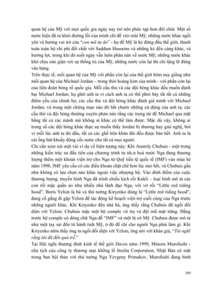 quan hệ của Mỹ với mọi quốc gia ngày nay trở nên phức tạp hơn đôi chút. Một số
nước hiện đã ra khỏi đường lối của mình chỉ để véo mũi Mỹ, những nước khác ngồi
yên và hưởng vai trò của “con mã tự do” - họ để Mỹ là kẻ đứng đầu thế giới, thanh
toán toàn bộ chi phí đối chất với Saddam Husseins và những kẻ đểu cáng khác, và
hưởng lợi, trong khi đó suốt ngày vẫn luôn phàn nàn về nước Mỹ; những nước khác
khó chịu oán giận với sự thống trị của Mỹ, những nước còn lại thì chỉ lặng lẽ đứng
vào hàng.
Trên thực tế, mối quan hệ của Mỹ với phần còn lại của thế giới hôm nay giống như
mối quan hệ của Michael Jordan – trong thời hoàng kim của mình - với phần còn lại
của liên đoàn bóng rổ quốc gia. Mỗi cầu thủ và các đội bóng khác đều muốn đánh
bại Michael Jordan; họ ghét anh ta vì cách anh ta có thể phơi bày tất tất cả những
điểm yếu của chính họ; các cầu thủ và đội bóng khác đánh giá mình với Michael
Jordan, và trong một chừng mực nào đó bắt chước những cử động của anh ta; các
cầu thủ và đội bóng thường xuyên phàn nàn rằng các trọng tài để Michael qua mặt
bằng tất cả các mánh mà không ai khác có thể làm được. Mặc dù vậy, không ai
trong số các đội bóng khác thực sự muốn thấy Jordan bị thương hay giải nghệ, bởi
vì mỗi lúc anh ta thi đấu, tất cả các ghế trên khán đài đều được bán hết. Anh ta là
cái ống hút khuấy động cốc nước cho tất cả mọi người.
Chỉ cần xem xét một vài ví dụ về hiện tượng này: Khi Anatoly Chubais - một trong
những kiến trúc sư đầu tiên của chương trình tư nhân hoá nước Nga đang thương
lượng thêm một khoản viện trợ cho Nga từ Quỹ tiền tệ quốc tế (IMF) vào mùa hè
năm 1998, IMF yêu cầu có các điều khoản chặt chẽ hơn lúc nào hết, và Chubais gần
như không có lựa chọn nào khác ngoài việc nhượng bộ. Vào đỉnh điểm của cuộc
thương lượng, truyền hình Nga đã trình chiếu kịch rối Kukli – loại hình mô tả các
con rối mặc quần áo như nhiều nhà lãnh đạo Nga, với vở rối “Little red riding
hood”. Boris Yelsin là bà và thủ tướng Kiryenko đóng là “Little red riding hood”,
đang cố gắng đi gặp Yelsin để tác động kế hoạch viện trợ cuối cùng của Nga trước
những người khác. Khi Kiryenko đến nhà bà, ông thấy rằng Chubais đã ngồi đối
diện với Yelsin. Chubais mặc một bộ comple vũ trụ và đội mũ mặt trăng. Đằng
trước bộ comple có dòng chữ Nga đề “IMF” và một lá cờ Mỹ. Chubais được mô tả
như một tay sai đến từ hành tinh Mỹ, ở đó để chỉ cho người Nga phải làm gì. Khi
Kiryenko nhìn thấy ông ta ngồi đối diện với Yelsin, ông nói với khán giả, “Tôi nghĩ
rằng tôi đã đến quá trễ.”
Tại Hội nghị thượng đỉnh kinh tế thế giới Davos năm 1999, Minoru Murofushi -
chủ tịch của công ty thương mại khổng lồ Itochu Corporation, Nhật Bản có mặt
trong ban hội thảo với thủ tướng Nga Yevgeny Primakov. Murofushi đang bình


                                                                                289
 