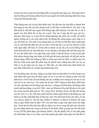 là toàn cầu hóa lý giải mọi thứ đang diễn ra trong thế giới ngày nay. Đơn giản chỉ là
một hệ thống ảnh hưởng nhiều hơn tới mọi người trên nhiều phương diện hơn trong
cùng một khoảng thời gian.

Thật không may (tôi sẽ giải thích phần sau), tốc độ toàn cầu hoá diễn ra nhanh hơn
khả năng tự trau dồi của mỗi chúng ta để có thể hiểu và nắm bắt nó. Chỉ một ví dụ
điển hình là: hầu hết mọi người đều không nghe đến Internet vào năm 90, và rất ít
người vào thời điểm đó có địa chỉ e-mail. Vậy mà 9 năm đã trôi qua, giờ đây,
Internet, điện thoại và e-mail đã trở thành phương tiện thiết yếu và đối với nhiều
người, không chỉ ở các nước phát triển, họ không thể tưởng tượng cuộc sống sẽ ra
sao nếu thiếu nó. Tôi chắc là nó không khác gì với thời kỳ bắt đầu chiến tranh lạnh
với sự xuất hiện lần đầu tiên của các kho vũ khí hạt nhân và các học thuyết có tính
chất ngăn chặn. Để hiểu rõ về bản chất tự nhiên và các nhân tố của hệ thống chiến
tranh lạnh thời đó các nhà lãnh đạo và các nhà phân tích phải mất một thời gian dài.
Từ sau thế chiến thứ 2, họ nghĩ rằng cuộc chiến vĩ đại đó đã tạo ra trật tự thế giới
hiển nhiên nhưng cũng sớm nhận ra là thế giới đó hoàn toàn khác với thế giới mà họ
tưởng tượng. Phần lớn những gì diễn ra trong quá trình tái thiết và chiến lược hoá
thời kỳ chiến tranh lạnh đều phản ứng rất nhanh trước những thay đổi của các sự
kiện và sự gia tăng của các nguy cơ. Dần dần, các nhà chiến lược hình thành các
quy định, nhận thức rõ và phản ứng nhanh nhạy hơn.

Với hệ thống toàn cầu hoá, chẳng có gì khác biệt trừ một điều là có thể chúng ta sẽ
mất nhiều thời gian hơn để thích nghi với nó vì nó đòi hỏi chúng ta phải trau dồi
nhiều hơn và bởi toàn cầu hoá không chỉ tạo ra những siêu cường mà còn tạo ra các
siêu thị và các siêu nhân. Tôi muốn nói là năm 1999, chúng ta hiểu được nhiều hơn
về cách vận hành của hệ thống toàn cầu hoá vì chúng ta đã biết được hệ thống chiến
tranh lạnh hoạt động ra sao hồi 1946 - năm mà Winston Churchill đã đưa ra lời cảnh
báo trong một bài phát biểu là "bức tường thép" đã được dỡ bỏ, cắt đứt ảnh hưởng
của Xô viết ở Tây Âu. Nếu bạn muốn biết bao nhiêu người hiểu rõ hệ thống này vận
hành ra sao hãy nghĩ đến thực tế khá nực cười. Hai nhà kinh tế học chủ chốt, cố vấn
của công ty Quản lý vốn dài hạn, Robert C.Merton và Myron S.Scholes đã cùng
chia sẻ giải Nôbel kinh tế năm 1997, chỉ mới hiểu ra gần một năm trước khi nhận
giải. Trước đó do hiểu lầm bản chất tự nhiên của rủi ro trong thế giới toàn cầu hiện
nay hội nhập mạnh nên công ty đã thua lỗ rất nhiều. Điều gì giúp cho hai nhà kinh
tế của LTCM giành được giải thưởng Nôbel ? Họ đã nghiên cứu về các biện pháp
tài chính phức tạp (vì đây được xem như nguồn gốc phát sinh) giúp các nhà đầu tư


                                                                                   29
 