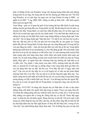 luận về những nỗ lực của Primakov trong việc thương lượng chấm dứt cuộc khủng
hoảng kinh tế của Nga, thì trong một lời nói hớ, thương gia Nhật này nói “Tôi biết
ông Primakov sẽ có cuộc họp vào ngày mai với ông Fischer từ công ty IBM – có
nghĩa là từ IMF.” Vâng, IBM, IMF, chẳng có điều gì khác biệt - đều dưới quyền
kiểm soát của người Mỹ.
Yuan Ming – giáo sư về quan hệ quốc tế tại trường đại học Bắc Kinh, là một trong
những chuyên gia hàng đầu của Trung Quốc tại Mỹ. Bà đã từng kể cho tôi một câu
chuyện cho thấy Trung Quốc coi cách duy nhất để phản ứng với sự kiêu ngạo của
Mỹ là chỉ ra một kiêu ngạo nào đó của chính mình: “Các nhà lãnh đạo chính trị của
chúng tôi trong các bài phát biểu trước công chúng không sử dụng thuật ngữ “toàn
cầu hoá”. Họ sử dụng thuật ngữ “hiện đại hoá.” Có một lý do văn hoá cho sự phân
biệt này. Bài học lịch sử vẫn còn quá mới mẻ trong đầu óc của người dân Trung
Quốc đến nỗi mà Trung Quốc bị buộc tham gia vào cộng đồng quốc tế trong thế kỷ
vừa qua bằng tàu chiến – toàn cầu hoá đại diện cho một thứ gì đó mà Trung Quốc
không theo đuổi hơn là cái mà phương Tây hay Mỹ đang áp đặt. Nói cách khác, hiện
đại hoá là cái gì đó mà chúng ta có thể kiểm soát. Có một chương trình truyền hình
chào mừng năm mới hàng năm được trình chiếu trên kênh truyền hình quốc gia
chính. Đây là một trong những sự kiện trên truyền hình lớn nhất của năm tại Trung
Quốc, được gần 1 tỷ người theo dõi. Chương trình này thường chỉ xuất hiện ca sỹ
và diễn viên. Tuy nhiên, 3 năm trước (vào năm 1995), chương trình này đã chiếu
một câu chuyện kể về một cặp vợ chồng sống ở một vùng nông thôn gọi điện cho
con trai đang theo học tại Mỹ. Họ hỏi con “Con thấy thế nào về ngày năm mới
này?” Cậu con trả lời cậu thấy ổn và có kế hoạch trở về nhà sau khi hoàn thành
chương trình tiến sĩ tại Mỹ. Cha mẹ cậu tỏ ra rất hài lòng khi nghe điều này. Tuy
nhiên, dòng mà tôi nhớ nhất, đó là khi bố mẹ nói với con trai rằng Trung Quốc đang
tương đương với Mỹ ở nhiều lĩnh vực. Họ nói: “Con đã từng rửa bát cho người Mỹ.
Bây giờ sẽ có một vài người Mỹ tới Trung Quốc và cũng làm công việc rửa bát cho
chúng ta.”
Vào ngày 14/12/1997, tôi đang trên chuyến bay từ Nhật Bản về nhà và đọc được
những dòng chữ dành cho người biên tập trong tờ Japan Times của ngày hôm đó.
Tôi thích đọc những dòng chữ này ở bất kỳ nước nào tôi có mặt, bởi vì ở đó tôi luôn
thấy những con người thú vị trong đó. Dòng chữ này có tiêu đề “Nước Mỹ ngạo
mạn” và biện hộ cho rất nhiều người. Dòng chữ này có tiêu đề: Tôi lại bị mất vị thế
trong các chiến thuật đe doạ của Mỹ. Lần này, tôi đọc được rằng Mỹ từ chối ký bất
kỳ một hiệp định nào (tại Hội nghị Kyoto về thay đổi khí hậu) nếu 3 trong số các
“yêu cầu” của mình không được được thoả mãn. Tôi sẽ không bao giờ coi nhẹ lịch


                                                                                290
 