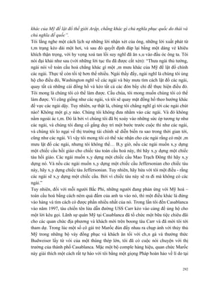 khác của Mỹ để lật đổ thế giới Arập, chẳng khác gì chủ nghĩa phục quốc do thái và
chủ nghĩa đế quốc”.
Tôi lắng nghe một cách lịch sự những lời nhận xét của ông, những lời xuất phát từ
tâm trạng kéo dài một hơi, và sau đó quyết định đáp lại bằng một dáng vẻ khiêu
khích thận trọng, với hy vọng xoá tan lối suy nghĩ đã ăn sâu vào đầu óc ông ta. Tôi
nói đại khái như sau (với những lời tục tĩu đã được cắt xén): “Thưa ngài thủ tướng,
ngài nói về toàn cầu hoá chẳng khác gì một âm mưu khác của Mỹ để lật đổ chính
các ngài. Thực tế còn tồi tệ hơn thế nhiều. Ngài thấy đấy, ngài nghĩ là chúng tôi ủng
hộ cho điều đó, Washington nghĩ về các ngài và bày mưu tìm cách lật đổ các ngài,
quay tất cả những cái đồng hồ và kéo tất cả các đòn bẩy chỉ để thực hiện điều đó.
Tôi mong là chúng tôi có thể làm được. Cầu chúa, tôi mong muốn chúng tôi có thể
làm được. Vì cũng giống như các ngài, và tôi sẽ quay mặt đồng hồ theo hướng khác
để vực các ngài dậy. Tuy nhiên, sự thật là, chúng tôi chẳng nghĩ gì tới các ngài chút
nào! Không một giây nào. Chúng tôi không đưa nhằm vào các ngài. Và đó không
nằm ngoài ác tâm. Đó là bởi vì chúng tôi đã bị xoáy vào những sức ép tương tự như
các ngài, và chúng tôi đang cố gắng duy trì một bước trước cuộc thi như các ngài,
và chúng tôi lo ngại về thị trường tài chính sẽ diễn biến ra sao trong thời gian tới,
cũng như các ngài. Vì vậy tôi mong tôi có thể xác nhận cho các ngài rằng có một âm
mưu lật đổ các ngài, nhưng tôi không thể… Bây giờ, nếu các ngài muốn xây dựng
một chiếc cầu hồi giáo cho chiếc tàu toàn cầu hoá này, thì hãy xây dựng một chiếc
tàu hồi giáo. Các ngài muốn xây dựng một chiếc cầu Mao Trạch Đông thì hãy xây
dựng nó. Và nếu các ngài muốn xây dựng một chiếc cầu Jeffersonian cho chiếc tàu
này, hãy xây dựng chiếc tàu Jeffersonian. Tuy nhiên, hãy hứa với tôi một điều - rằng
các ngài sẽ xây dựng một chiếc cầu. Bởi vì chiếc tàu này sẽ ra đi mà không có các
ngài.”
Tuy nhiên, đối với mỗi người Bắc Phi, những người đang phản ứng với Mỹ hoá –
toàn cầu hoá bằng cách ném quả đấm của anh ta vào nó, thì một điều khác là đứng
vào hàng và tìm cách có được phần nhiều nhất của nó. Trong lần tôi đến Casablanca
vào năm 1997, tàu chiến tên lửa dẫn đường USS Carr kéo vào cảng để ủng hộ cho
một lời kêu gọi. Lãnh sự quán Mỹ tại Casablanca đã tổ chức một bữa tiệc chiêu đãi
cho các quan chức địa phương và khách mời trên boong tàu Carr và đã mời tôi tới
tham dự. Trong lúc một số cô gái trẻ Marốc đùn đẩy nhau ra chụp ảnh với thủy thủ
Mỹ trong những bộ váy đồng phục và khách ăn tối với chân gà và thưởng thức
Budweiser lấy từ vòi của một thùng thép lớn, tôi đã có cuộc nói chuyện với thị
trưởng của thành phố Casablanca. Mặc một bộ comple hàng hiệu, quan chức Marốc
này giải thích một cách rất tự hào với tôi bằng một giọng Pháp hoàn hảo về lí do tại


                                                                                  292
 