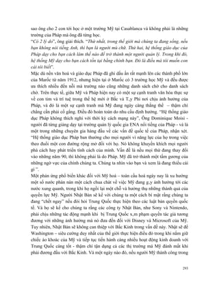 sao ông cho 2 con tới học ở một trường Mỹ tại Casablanca và không phải là những
trường của Pháp mà ông đã từng học.
“Có 2 lý do”, ông giải thích. “Thứ nhất, trong thế giới mà chúng ta đang sống, nếu
bạn không nói tiếng Anh, thì bạn là người mù chữ. Thứ hai, hệ thống giáo dục của
Pháp dạy cho bạn cách làm thế nào để trở thành một người quản lý. Trong khi đó,
hệ thống Mỹ dạy cho bạn cách tồn tại bằng chính bạn. Đó là điều mà tôi muốn con
cái tôi biết”.
Mặc dù nền văn hoá và giáo dục Pháp đã ghi dấu ấn rất mạnh lên các thành phố lớn
của Marốc từ năm 1912, nhưng hiện tại ở Marốc có 3 trường học Mỹ và đều được
ưa thích nhiều đến nỗi mà trường nào cũng những danh sách chờ cho danh sách
chờ. Trên thực tế, giữa Mỹ và Pháp hiện nay có một sự cạnh tranh văn hóa thực sự
về con tim và trí tuệ trong thế hệ mới ở Bắc và Tây Phi nơi chịu ảnh hưởng của
Pháp, và đó là một sự cạnh tranh mà Mỹ đang ngày càng thắng thế – thậm chí
chẳng cần phải cố gắng. Điều đó hoàn toàn do nhu cầu định hướng. “Hệ thống giáo
dục Pháp không thích nghi với thời kỳ cách mạng này”, Ông Dominique Moisi -
người đã từng giảng dạy tại trường quản lý quốc gia ENA nổi tiếng của Pháp - và là
một trong những chuyên gia hàng đầu về các vấn đề quốc tế của Pháp, nhận xét.
“Hệ thống giáo dục Pháp ban thưởng cho mọi người vì năng lực của họ trong việc
theo đuổi một con đường rộng mở đối với họ. Nó không khuyến khích mọi người
phá cách hay phát triển tính cách của mình. Vấn đề là nếu mọi thứ đang thay đổi
vào những năm 90, thì không phải là do Pháp. Mỹ đã trở thành một tấm gương của
những ngờ vực của chính chúng ta. Chúng ta nhìn vào bạn và xem là đang thiếu cái
gì ”.
Một phản ứng phổ biến khác đối với Mỹ hoá – toàn cầu hoá ngày nay là xu hướng
một số nước phàn nàn một cách chua chát về việc Mỹ đang gây ảnh hưởng tới các
nước xung quanh, trong khi họ ngồi lại một chỗ và hưởng thụ những thành quả của
quyền lực Mỹ. Người Nhật Bản sẽ kể với chúng ta một cách bí mật rằng chúng ta
đang “chết ngay” nếu đòi hỏi Trung Quốc thực hiện theo các luật bản quyền quốc
tế. Và họ sẽ kể cho chúng ta rằng các công ty Nhật Bản, như Sony và Nintendo,
phải chịu những tác động mạnh khi bị Trung Quốc xâm phạm quyền tác giả tương
đương với những ảnh hưởng mà nó đưa đến đối với Disney và Microsoft của Mỹ.
Tuy nhiên, Nhật Bản sẽ không can thiệp với Bắc Kinh trong vấn đề này. Nhật sẽ để
Washington – siêu cường duy nhất của thế giới thực hiện điều đó trong khi nắm giữ
chiếc áo khoác của Mỹ và tiếp tục tiến hành càng nhiều hoạt động kinh doanh với
Trung Quốc càng tốt - thậm chí tận dụng cả các thị trường mà Mỹ đánh mất khi
phải đương đầu với Bắc Kinh. Và một ngày nào đó, nếu người Mỹ thành công trong


                                                                               293
 