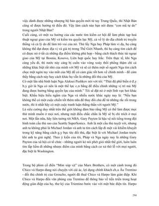 việc dành được những nhượng bộ bản quyền mới từ tay Trung Quốc, thì Nhật Bản
cũng sẽ được hưởng từ điều đó. Vậy làm cách nào bạn nói được “con mã tự do”
trong người Nhật Bản?
Cuối cùng, có một xu hướng của các nước tìm kiếm cơ hội để làm phức tạp hoá
thuật ngoại giao của Mỹ và kiểm tra quyền lực Mỹ, cả về lý do địa chính trị truyền
thống và cả lý do để làm trò vui của nó. Thử lấy Nga hay Pháp làm ví dụ, họ càng
không thể đạt được địa vị và giá trị trong Thế Giới Nhanh, thì họ càng tìm cách để
có được nó ở tất cả những địa điểm không phù hợp - bằng cách thách thức tài ngoại
giao của Mỹ tại Bosnia, Kosovo, Liên hợp quốc hay Irắc. Trên thực tế, khi Nga
càng yếu đi, thì nước này càng bị cuốn vào vòng xoáy thổi phồng thậm chí cả
những khác biệt rất nhỏ của mình với Mỹ và sẽ có thêm một số người Nga tìm cách
chọc một ngón tay vào mắt của Mỹ để có cảm giác tốt hơn về chính mình - để cảm
thấy bằng cách này hay cách khác họ vẫn là những đối thủ của Mỹ.
Có một lần nhà bình luận Nga Aleksei Pushkov nói với tôi: “Thái độ phổ biến ở đây
bây giờ là Nga có nên là một thế lực cân bằng để điều chỉnh những vị trí mà Mỹ
đang được hưởng bằng quyền lực của mình.” Tôi sẽ đặt nó ở một lĩnh vực hơi khác
biệt. Khẩu hiệu hiểu ngầm của Nga và nhiều nước khác ngày nay là: “Nếu bạn
không thể có một cuộc chiến tốt thêm nữa để thay đổi chủ đề từ những rắc rối trong
nước, thì ít nhất hãy có một cuộc tranh luận thẳng thắn với người Mỹ.”
Là siêu cường duy nhất trên thế giới không đảm bảo rằng Mỹ có thể làm được mọi
thứ mình muốn ở mọi nơi, nhưng một điều chắc chắn là Mỹ sẽ bị chỉ trích ở mọi
nơi. Một lần nữa, hãy liên tưởng tới NBA. Gary Payton là hậu vệ nổi tiếng trong đội
hình toàn cầu thủ sao của Seattle SuperSonics. Anh là một cầu thủ tuyệt vời, nhưng
anh ta không phải là Michael Jordan và anh ta tìm cách lấp đi một vài khiếm khuyết
trong kỹ năng bằng cách gây bực tức đối thủ, đặc biệt là với Michael Jordan trước
khi anh ta giải nghệ. Theo ý kiến của tôi, Pháp và Nga ngày nay là những Gary
Payton của xã hội có tổ chức - những người kẻ nói phét giỏi nhất thế giới, luôn luôn
tìm lấp liếm đi những nhược điểm của mình bằng cách cư xử thô lỗ với mọi người,
đặc biệt là Washington.



Trong bộ phim cổ điển “Món xúp vịt” của Marx Brothers, có một cảnh trong đó
Chico và Harpo đang nói chuyện với cái ác, lợi dụng chính khách châu Âu Trentino
- đối thủ chính trị của Groucho, người đã thuê Chico và Harpo làm gián điệp. Khi
Chico và Harpo đến văn phòng của Trentino để thông báo về tiến triển trong hoạt
động gián điệp của họ, thư ký của Trientino bước vào với một bức điện tín. Harpo


                                                                                 294
 