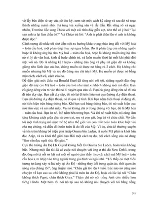 vồ lấy bức điện từ tay của cô thư ký, xem xét một cách kỹ càng và sau đó xé toạc
thành những mảnh nhỏ, thả tung toé xuống sàn và lắc đầu. Rất sững sờ và ngạc
nhiên, Trentino liếc sang Chico với một cái nhìn đầy giễu cợt, như thể có ý hỏi “Tại
sao anh ta lại làm điều đó?” Và Chico trả lời: “Anh ta phát điên lên vì anh ta không
được đọc.”
Cảnh tượng đó nhắc tôi nhớ đến một xu hướng khác trong phản ứng đối với Mỹ hoá
– toàn cầu hoá, một phản ứng thực sự nguy hiểm. Đó là phản ứng của những người
hoặc là không ủng hộ cho Mỹ hoá – toàn cầu hoá, hoặc là không muốn ủng hộ cho
nó vì lý do văn hoá, kinh tế hoặc chính trị, và luôn muốn khơi lại mỗi khi phải đối
mặt với nó. Đó là những kẻ Harpo - những đàn ông và phụ nữ giận dữ và không
giống như lãnh đạo của họ, không muốn có được nó bằng cả 2 cách. Họ không chỉ
muốn nhượng bộ Mỹ và sau đó đứng sau chỉ trích Mỹ. Họ muốn có được nó bằng
một cách, cách cũ, cách của họ.
Để diễn giải một điều mà Ronald Steel đã từng nói với tôi, những người đàn ông
giận dữ này coi Mỹ hoá – toàn cầu hoá như một vị khách không mời mà đến: Bạn
cố gắng đóng cửa ra vào thì nó đi xuyên qua cửa sổ. Bạn cố gắng đóng cửa số thì nó
đi trên dây cáp. Bạn cắt dây cáp, thì nó lại đi trên Internet qua đường dây điện thoại.
Bạn cắt đường dây điện thoại, nó đi qua vệ tinh. Khi bạn ném điện thoại di động đi,
nó hiển hiện trên bảng thông báo. Khi bạn xoá bảng thông báo, thì nó xuất hiện qua
nơi làm việc và sàn nhà máy. Và nó không chỉ ở trong phòng với bạn, đó là Mỹ hoá
– toàn cầu hoá. Bạn ăn nó. Nó nằm bên trong bạn. Và khi nó xuất hiện, nó càng làm
tăng khoảng cách giữa cha và con trai, mẹ và con gái, ông bà và cháu chắt. Nó dẫn
tới một tình trạng mà một thế hệ nhìn thế giới với con mắt hoàn toàn khác biệt với
cha mẹ chúng, và điều đó hoàn toàn là do lỗi của Mỹ. Ví dụ, chủ đề thường xuyên
về tên trùm khủng bố triệu phú Arập Osama bin Laden, là nước Mỹ phải ra khỏi bán
đảo Arập, và ra khỏi thế giới đạo Hồi một cách tự do, bởi cách sống của nó đang
“làm vẩn đục ngôi nhà Hồi giáo.”
Cựu thủ tướng Ấn Độ I.K.Gujral không biết tới Osama bin Laden, hoàn toàn không
biết. Nhưng một lần tôi đã có cuộc nói chuyện với ông ở thủ đô New Dehli, trong
đó, ông mô tả nỗi sợ hãi mà một số người cảm thấy theo cái cách mà Mỹ hoá – toàn
cầu hoá xâm nhập vào từng người trong gia đình và ngôi nhà. “Tôi thấy có một điều
tương tự đang xảy ra lúc này tại Ấn Độ - những thay đổi trong quần áo, thói quen ăn
uống của chúng tôi”, ông Gujral nói. “Cháu gái tôi lên 4 tuổi. Lúc nào nó cũng nói
chuyện về kẹo cao su, chứ không phải là món ăn Ấn Độ, hoặc có lúc lại nói “Cháu
không thích Pepsi, cháu thích Coca.” Thậm chí nó nói tiếng Anh còn nhiều hơn
tiếng Hindu. Một hôm tôi hỏi nó tại sao nó không nói chuyện với tôi bằng tiếng


                                                                                   295
 