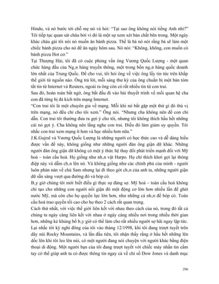 Hindu, và nó bước tới chỗ mẹ nó và hỏi: “Tại sao ông không nói tiếng Anh nhỉ?”
Tôi tiếp tục quan sát cháu bởi vì đó là một sự xem xét bản chất bên trong. Một ngày
khác cháu gái tôi nói nó muốn ăn bánh pizza. Thế là bà nó nói rằng bà sẽ làm một
chiếc bánh pizza cho nó để ăn ngày hôm sau. Nó nói: “Không, không, con muốn có
bánh pizza Hot cơ.”
Tại Thượng Hải, tôi đã có cuộc phỏng vấn ông Vương Quốc Lượng - một quan
chức hàng đầu của Ngân hàng truyền thông, một trong bốn ngân hàng quốc doanh
lớn nhất của Trung Quốc. Để cho vui, tôi hỏi ông về việc ông lấy tin tức trên khắp
thế giới từ nguồn nào. Ông trả lời, mỗi sáng thư ký của ông chuẩn bị một bản tóm
tắt tin từ Internet và Reuters, ngoài ra ông còn có rất nhiều tin từ con trai.
Sau đó, hoàn toàn bất ngờ, ông bắt đầu đi vào bài thuyết trình về mối quan hệ cha
con đã từng bị đả kích trên mạng Internet.
“Con trai tôi là một chuyên gia về mạng. Mỗi khi nó bắt gặp một thứ gì đó thú vị
trên mạng, nó đều chỉ cho tôi xem.” Ông nói. “Nhưng cha không nên để con chỉ
dẫn. Con trai tôi thường đưa ra gợi ý cho tôi, nhưng tôi không thích hầu hết những
cái nó gợi ý. Cha không nên lắng nghe con trai. Điều đó làm giảm uy quyền. Tôi
nhắc con trai xem mạng ít hơn và học nhiều hơn nữa.”
J.K.Gujral và Vương Quốc Lượng là những người có học thức cao và dễ dàng hiểu
được vấn đề này, không giống như những người đàn ông giận dữ khác. Những
người đàn ông giận dữ không có một ý thức hệ thay đổi phát triển mạnh đối với Mỹ
hoá – toàn cầu hoá. Họ giống như nhân vật Harpo. Họ chỉ thích khơi gợi lại thông
điệp này và dẫm chân lên nó. Và không giống như các chính phủ của mình - người
luôn phàn nàn về chú Sam nhưng lại đi theo gót chân của anh ta, những người giận
dữ sẵn sàng vượt qua đường đó và bóp cò.
Bây giờ chúng tôi mới biết điều gì thực sự đáng sợ. Mỹ hoá – toàn cầu hoá không
chỉ tạo cho những con người nổi giận đó một động cơ lớn hơn nhiều lần để ghét
nước Mỹ, mà còn cho họ quyền lực lớn hơn, như những cá nhân để bóp cò. Toàn
cầu hoá trao quyền tối cao cho họ theo 2 cách rất quan trọng.
Cách thứ nhất, với việc thế giới liên kết với nhau theo cách của nó, trong đó tất cả
chúng ta ngày càng liên kết với nhau ở ngày càng nhiều nơi trong nhiều thời gian
hơn, những kẻ khủng bố bây giờ có thể làm cho rất nhiều người sợ hãi ngay lập tức.
Lại nhắc tới kỳ nghỉ đông của tôi vào tháng 12/1998, khi tôi đang trượt tuyết trên
dãy núi Rocky Mountains, và lần đầu tiên, tôi nhận thấy rằng ở hầu hết những lên
dốc lên khi tôi leo lên núi, có một người đang nói chuyện với người khác bằng điện
thoại di động. Một người bạn của tôi đang trượt tuyết với chiếc máy nhắn tin cầm
tay có thể giúp anh ta có được thông tin ngay cả về chỉ số Dow Jones và danh mục


                                                                                 296
 
