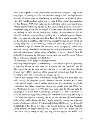 vốn đầu tư cổ phiếu. Anh ta kiểm tra máy nhắn tin lúc xuống núi. Trong lúc tôi
đang đi gửi vài chương của cuốn sách này ở văn phòng vệ tinh chuyển phát nhanh
liên đoàn, để chuyển trước lúc 10 rưỡi sáng, thì ngày hôm sau, tôi tình cờ bắt gặp uỷ
viên NBA David Stem bước xuống phố với chiếc di động bên tai, đang đàm phán
kết thúc đóng cửa NBA. Cuối ngày trượt tuyết, tôi đi về nhà và kiểm tra một trong
40 kênh trên truyền hình cáp nội hạt, gọi điện cho bạn bè tại Cairo và Jerusalem sử
dụng thẻ tín dụng AT&T hoặc sử dụng số AOL 800 của tôi để kiểm tra điện báo tin
tức và bất kỳ cái email nào mà tôi nhận được. Tại bữa tiệc trước đêm giao thừa, tôi
mặc chiếc áo khoác trong nhà hàng của chúng tôi và câu chuyện ngay sau đó đang
diễn ra tại bàn trước giữa một khách hàng đang giận dữ và người quản gia: “Ông
nói thế có nghĩa là ông không nhận được yêu cầu đặt trước của tôi sao? Tôi đã gửi
cho ông bằng email vài tuần trước đây cơ mà! Tên của nó là Ashraf, A-s-h-r-a-f.”
Trước khi tôi đi ngủ, tôi vớ được một bản của tờ “Nước Mỹ ngày nay” và trên đó có
bức tranh chương 2 mô tả hình ảnh một người do Thái gọi điện thoại di động tương
phản với những hòn đá của bức tường cổ Wailing với lời tựa: “Shimon Biton đặt
chiếc điện thoại di động lên bức tường phương tây để một người họ hàng ở Pháp có
thể nói một câu cầu nguyện ở một thánh địa.”
Tất cả điều này xảy ra, trong khi tôi đi nghỉ trên núi!
Hãy tưởng tượng điều gì sẽ xảy ra khi chúng ta ở nhà hay ở cơ quan. Bây giờ chúng
ta ngày càng kết nối với nhau nhiều hơn. Chúng ta biết, hay có thể biết, mọi thứ
diễn ra ngay lúc đó. Và trong một thế giới như vậy, chỉ cần một lượng rất nhỏ
dynamit hay vũ khí vi trùng hoặc phóng xạ urani có cường độ cao đã có thể khiến
cho hàng tỷ người phải lo lắng và hoảng sợ ngay lập tức.
Toàn cầu hoá cũng tạo cơ hội cho những kẻ khủng bố thực hiện thêm ngày càng
nhiều các cuộc tấn công đánh bom để kiếm chác theo một cách khác. Khi vi mạch
và tiểu họa hoá làm cho mọi thứ nhỏ hơn và sáng hơn, thì mọi thứ cũng trở nên nhỏ
và sáng hơn. Sam Cohen - người phát minh ra bom nguyên tử, đã theo dõi tờ Thời
báo Washington (ra ngày 7/6/1998) cho rằng, trong vòng 10 năm sau cuộc thử
nghiệm phân hạt pluton đầu tiên diễn ra tại Alamogordo, các nhà chế tạo bom Mỹ
đã có thể giảm được trọng lượng của một đầu nổ tên lửa, với sức công phá tương tự
- 20 kiloton, bởi một nhân tố khoảng 100. Mỹ đã phát triển một đầu nổ tên lửa cho
chiến trường NATO, đầu nổ này được 2 người phóng lên sử dụng một khẩu súng
bazôka với sức công phá dưới 1/10 kiloton (1.000 tấn). Đó là người Nga. Chúng tôi
đã phát hiện ra điều đó khi một cựu cố vấn an ninh quốc gia Nga, ông Alexander
Lebed, nhắc tới 100 triệu vũ khí hạt nhân, còn gọi là “bom vali”, bị mất tích khỏi
kho vũ khí của lực lượng đặc biệt Nga. Đây chính là nguyên nhân khiến Geoff


                                                                                  297
 