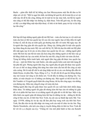 Bachr – giám đốc thiết kế hệ thống của Sun Microsystems một lần đã đưa ra lời
nhận xét với tôi: “Mối lo ngại lớn nhất, mà không hề quá lời, đó là toàn bộ cơ sở vật
chất này rất dễ bị tấn công, không chỉ từ một kẻ tin tặc máy tính, mà bất kỳ người
nào cũng có thể đột nhập vào đường dây điện thoại. Trên thế giới này, kẻ tấn công
có thể xâm nhập bằng mặt trận điện thoại, về nhà và ăn bánh, quay trở lại và lại tiếp
tục tấn công.”




Khi bạn kết hợp những người giận dữ mà Mỹ hoá – toàn cầu hoá tạo ra với cách mà
toàn cầu hoá có thể trao quyền lực tối cao cho mọi người, bạn sẽ thấy điều tôi nghĩ
là thực tế, mối đe doạ an ninh quốc gia thường trực đối với nước Mỹ ngày nay: đó
là người đàn ông giận dữ siêu quyền lực. Đúng vậy, không phải là một siêu quyền
lực khác đang đe doạ nước Mỹ vào cuối thế kỷ 20. Mối đe doạ lớn nhất mà Mỹ phải
đối mặt ngày nay là từ các cá nhân được trao quyền lực tối cao - những người ghét
nước Mỹ hơn lúc nào hết do toàn cầu hoá cũng như những người có thể làm việc gì
đó bằng chính sức lực của mình, thì hơn lúc nào hết, cũng là nhờ vào toàn cầu hoá.
Trong hệ thống chiến tranh lạnh, một người đàn ông giận dữ được trao quyền lực
tối cao – một tên Hitler hay một Stalin- cần nắm quyền kiểm soát một tình trạng để
tàn phá thế giới. Nhưng người đàn ông, hay người phụ nữ giận dữ được trao quyền
tối cao có thể sử dụng những khả năng bao trùm toàn cầu hoá để tấn công cả một
siêu cường. Đó là một đế chế la mã rộng khắp mà tất cả các con đường đều dẫn tới
thành Rome, từ phía Bắc, Nam, Đông và Tây. Và đế chế đó đi qua hệ thống đường
này mà Caesar mở rộng ra rất nhiều nơi. Và đó đều là những con đường lớn. Tuy
nhiên, có một chuyện vui về những con đường này. Mọi người có thể đi hai lối, và
khi Vandals và Visigoth quyết định tấn công Rome, thì họ tấn công ngay vào những
con đường này. Điều này cũng đi cùng với toàn cầu hoá.
Những người đàn ông nổi giận được trao quyền tối cao xuất hiện dưới nhiều dạng
khác nhau. Từ những người rất giận dữ nhưng kém thô bạo cho tới những kẻ giận
dữ và có phần thô bạo hơn và cả những người rất giận dữ và rất thô bạo. Một ví dụ
điển hình của người giận dữ nhưng kém thô bạo là những tin tặc - những kẻ đã tấn
công tờ báo của tôi, tờ thời báo New York, trụ cột của sự thành lập nước Mỹ. Vào
ngày 13/9/98, những kẻ tin tặc này đã làm phá huỷ trang web của thời báo New
York, lần đầu tiên tin tặc đột nhập vào trang web của một tổ chức tin tức lớn. Ông
Martin Nisenholtz, chủ tịch của công ty truyền thông điện tử thời áo New York đã
kể với tôi câu chuyện sau đây: “Chúng tôi vừa mới phát hành ra báo cáo Keneth


                                                                                  298
 