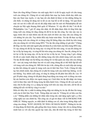 Starr cho tổng thống Clinton vào một ngày thứ 6 và đó là ngày tuyệt vời cho trang
web của chúng tôi. Chúng tôi có một phiên bản mục lục hoàn chỉnh duy nhất của
báo cáo Starr trực tuyến, vì vậy bạn chỉ cần đánh từ khoá và tìm những thông tin
cần thiết, và chúng tôi đang mở ra tất cả các loại hồ sơ để sử dụng. Tôi quá thoải
mái với nơi tôi ở đến nỗi mà tôi đã chấp nhận một lời mời tới Philadelphia để nói
chuyện tại Hội nghị thượng đỉnh quốc tế Wharton. Vì vậy đến tối thứ 7 tôi đã đi
Philadelphia. Lúc 7 giờ 45 sáng chủ nhật, tôi đã nhận được điện từ tổng biên tập
trang web của chúng tôi rằng chúng tôi đã bị tin tặc tấn công. Sự việc này xảy ra
ngay trước khi có một nhóm nào đó tìm cách rời khỏi các máy chủ của chúng tôi
với những lời yêu cầu. Tuy nhiên điều này hoàn toàn khác. Tin tặc đã thực sự tiếp
quản trang web của chúng tôi và đang công bố thông điệp của chính họ trên trang
chủ của chúng tôi với biểu trưng HFG “Tin tặc tấn công những cô gái nhỏ.” Chúng
đã lồng vào bức ảnh một người phụ nữ khoả thân trên hình của biểu trưng HFG này.
Vì vậy chúng tôi đã lấy lại trang này và công bố lên trên cùng, và sau đó chúng trở
lại và lấy lại trang này, và công bố lên trên cùng của chúng tôi. Sau đó, chúng tôi lại
trở lại và lấy lại trang này, rồi họ lại trở lại và lấy lại nó. Trong vòng 2 giờ, chúng
tôi đã có cuộc tranh chấp tay đôi những trang chủ trên chính trang web của mình.
Tin tặc đã đột nhập vào hệ thống của chúng tôi và tiếp quản các máy chủ của chúng
tôi – nơi các trang web được lưu trữ và cuối cùng chúng đã có thể thiết lập kết nối
với trang web của chúng tôi. Mỗi khi tin tặc ở đó, chúng đều có cách tiếp cận tương
tự như khi chúng tôi quản lý trang web của tờ thời báo New York. Chúng tôi tiếp
tục hỏi chính mình, liệu chúng tôi có phá bỏ trang web của mình hay không, và tôi
nói không. Tuy nhiên cuối cùng, rõ ràng là chúng tôi đã phải làm điều đó. Lúc 10
giờ 20 phút sáng, chúng tôi đã phải dừng hoạt động của trang web và đóng cửa toàn
bộ các hatches (các điểm vào ngoài mạng xa). Cách thức tin tặc đột nhập vào trang
web là khai thác một lỗi hỏng trong hệ điều hành Unix. Chúng tôi đã xoá sạch các
máy chủ bị tấn công và xây dựng lại trang web trên các máy chủ mới, cắt bỏ tất cả
những kết nối với bất kỳ vùng ở xa nào.”
Điều tôi thấy thú vị nhất là những thông điệp mà những kẻ tin tặc đã đưa lên trang
web của tờ thời báo New York. Thông điệp mở màn là: “Chúng tôi sở hữu con lừa
câm.” Những phần của những lời nhắn nằm trong mã, một dạng ngôn ngữ cây ôliu
công nghệ cao của chính họ. Tấn công các cô gái trẻ được viết là H4CKING FOR
GIRL3Z. Những nguyên âm nhất định là những con số, như trong thông điệp cuối
cùng của chúng: “R3ST ASUR3D, W3 WILL B3 BACK SOON”. Những kẻ tin tặc
rõ ràng đang rất thích thú, gần giống như Jesse James, trong việc chỉ ra chúng thông
minh hơn so với cấu trúc quyền lực toàn cầu, như đã trình bày trong tờ thời báo


                                                                                    299
 