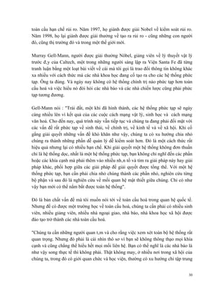 toàn cầu hạn chế rủi ro. Năm 1997, họ giành được giải Nobel về kiểm soát rủi ro.
Năm 1998, họ lại giành được giải thưởng về tạo ra rủi ro - cũng những con người
đó, cũng thị trường đó và trong một thế giới mới.

Murray Gell-Mann, người được giải thưởng Nôbel, giảng viên về lý thuyết vật lý
trước đây của Caltech, một trong những người sáng lập ra Viện Santa Fe đã từng
tranh luận bằng một loạt bài viết về cái mà tôi gọi là trao đổi thông tin không khác
xa nhiều với cách thức mà các nhà khoa học đang cố tạo ra cho các hệ thống phức
tạp. Ông ta đúng. Và ngày nay không có hệ thống chính trị nào phức tạp hơn toàn
cầu hoá và việc hiểu nó đòi hỏi các nhà báo và các nhà chiến lược cũng phải phức
tạp tương đương.

Gell-Mann nói : "Trái đất, một khi đã hình thành, các hệ thống phức tạp sẽ ngày
càng nhiều lên vì kết quả của các cuộc cách mạng vật lý, sinh học và cách mạng
văn hoá. Cho đến nay, quá trình này vẫn tiếp tục và chúng ta đang phải đối mặt với
các vấn đề rất phức tạp về sinh thái, về chính trị, về kinh tế và về xã hội. Khi cố
gắng giải quyết những vấn đề khó khăn như vậy, chúng ta có xu hướng chia nhỏ
chúng ra thành những phần dễ quản lý dễ kiểm soát hơn. Đó là một cách thức rất
hiệu quả nhưng lại có nhiều hạn chế. Khi giải quyết một hệ thống không đơn thuần
chỉ là hệ thống dọc, nhất là một hệ thống phức tạp, bạn không chỉ nghĩ đến các phần
hoặc các khía cạnh mà phải thêm vào nhiều nhân tố và tìm ra giải pháp này hay giải
pháp khác, phối hợp giữa các giải pháp để giải quyết được tổng thể. Với một hệ
thống phức tạp, bạn cần phải chia nhỏ chúng thành các phần nhỏ, nghiên cứu từng
bộ phận và sau đó là nghiên cứu về mối quan hệ mật thiết giữa chúng. Chỉ có như
vậy bạn mới có thể nắm bắt được toàn hệ thống".

Đó là bản chất vấn đề mà tôi muốn nói tới về toàn cầu hoá trong quan hệ quốc tế.
Nhưng để có được một trường học về toàn cầu hoá, chúng ta cần phải có nhiều sinh
viên, nhiều giảng viên, nhiều nhà ngoại giao, nhà báo, nhà khoa học xã hội được
đào tạo trở thành các nhà toàn cầu hoá.

"Chúng ta cần những người quan tâm và cho rằng việc xem xét toàn bộ hệ thống rất
quan trọng. Nhưng đó phải là cái nhìn thô sơ vì bạn sẽ không thông thạo mọi khía
cạnh và cũng chẳng thể hiểu hết mọi mối liên hệ. Bạn có thể nghĩ là các nhà báo là
như vậy song thực tế thì không phải. Thật không may, ở nhiều nơi trong xã hội của
chúng ta, trong đó có giới quan chức và học viện, thường có xu hướng chỉ tập trung


                                                                                  30
 