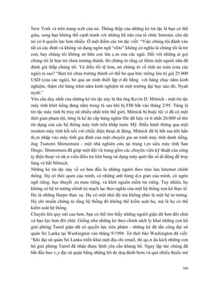 New York và trên trang web của nó. Thông điệp của những kẻ tin tặc là bạn có thể
giàu, song bạn không thể cạnh tranh với những bộ não của tổ chức Internet, cho dù
nó có ít quyền lực hơn nhiều. Ở một điểm các tin tặc viết: “Việc chúng tôi đánh vào
tất cả các đỉnh và không sử dụng ngôn ngữ “elite” không có nghĩa là chúng tôi là trẻ
con, hay chúng tôi không sở hữu con lừa câm của các ngài. Đối với những ai gọi
chúng tôi là bọn trẻ chưa trưởng thành, thì chứng tỏ rằng có thêm một người nữa đã
đánh giá thấp chúng tôi. Và điều tồi tệ hơn, nó chứng tỏ về tính an toàn (của các
ngài) ra sao? “Bọn trẻ chưa trưởng thành có thể bỏ qua bức tường lửa trị giá 25.000
USD (của các ngài), bỏ qua an ninh thiết lập ở đó bằng với hàng chục năm kinh
nghiệm, thậm chí hàng trăm năm kinh nghiệm từ một trường đại học nào đó, Nyah
nyah.”
Yêu cầu duy nhất của những kẻ tin tặc này là thả ông Kevin D. Mitnick - một tin tặc
máy tính khét tiếng đang nằm trong tù sau khi bị FBI bắt vào tháng 2/95. Từng là
tin tặc máy tính bị truy nã nhiều nhất trên thế giới, Mitnick bị buộc tội vì đã có một
thời gian phạm tội, từng là kẻ ăn cắp hàng nghìn file dữ liệu và ít nhất 20.000 số thẻ
tín dụng của các hệ thống máy tính trên khắp nước Mỹ. Điều hành thông qua một
modem máy tính kết nối với chiếc điện thoại di động, Mitnick đã bị bắt sau khi hắn
thâm nhập vào máy tính gia đình của một chuyên gia an ninh máy tính danh tiếng,
ông Tsutomi Shimomura - một nhà nghiên cứu tại trung tâm siêu máy tính San
Diego. Shimomura đã giúp một đội vũ trang gồm các chuyên viên kỹ thuật của công
ty điện thoại và nhân viên điều tra liên bang sử dụng máy quét tần số di động để truy
lùng và bắt Mitnick.
Những kẻ tin tặc này về cơ bản đều là những người theo trào lưu Internet chính
thống. Họ có thói quen của mình, có những anh hùng dân gian của mình, có ngôn
ngữ riêng, học thuyết âm mưu riêng, và khởi nguồn niềm tin riêng. Tuy nhiên, họ
không có hệ tư tưởng chính trị mạch lạc theo nghĩa của một hệ thống xen kẽ thực tế.
Họ là những Harpo thực sự. Họ có một thái độ mà không phải là một hệ tư tưởng.
Họ chỉ muốn chứng tỏ rằng hệ thống đó không thể kiểm soát họ, mà là họ có thể
kiểm soát hệ thống.
Chuyển lên quy mô cao hơn, bạn có thể tìm thấy những người giận dữ hơn đôi chút
và bạo lực hơn đôi chút. Giống như những kẻ theo chính sách ly khai những con hổ
giải phóng Tamil giận dữ có quyền lực siêu phàm - những kẻ đã tấn công đại sứ
quán Sri Lanka tại Washington vào tháng 9/1998. Tờ thời báo Washington đã viết:
“Khi đại sứ quán Sri Lanka triển khai một địa chỉ email, thì quân du kích những con
hổ giải phóng Tamil đã nhận được lệnh yêu cầu khủng bố. Ngay lập tức chúng đã
bắt đầu bao vây đại sứ quán bằng những lời đe doạ đánh bom và quá nhiều thuốc mê


                                                                                   300
 