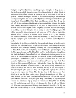 “thịt giăm bông” thư điện tử mà các nhà ngoại giao không thể sử dụng địa chỉ đó
cho các hoạt động kinh doanh hợp pháp. Một nhà ngoại giao đã gọi địa chỉ này là
“chủ nghĩa khủng bố thư điện tử.” Câu chuyện trên có nhấn mạnh tới việc đại sứ
quán Sri Lanka hồi năm ngoái, rút cuộc đã phải để một chuyên gia máy tính triển
khai một chương trình mới nhằm lọc thư điện tử khỏi Những con hổ tự do hoá giải
phóng Tamil Eclam (LTTE). Chiến thuật của những con hổ này được đề cập như
một mối đe doạ mới trong bản báo cáo về chủ nghĩa khủng bố toàn cầu của Bộ
ngoại giao Mỹ. Báo cáo đã khẳng định có một nhóm tự xưng là Những con hổ đen
Internet, trước đó vào tháng 8/97 đã tấn công bằng các vũ khí thư điện tử làm ngừng
trệ hoạt động của các hệ thống thư điện tử của đại sứ quán. Theo bộ ngoại giao Mỹ,
“nhóm này đưa lên Internet tự xưng là một nhóm của LTTE – chuyên “tự tử bằng
bom thư điện tử”. Nhóm đã sử dụng cái gọi là “thư điện tử tới FTP tên lửa chống
chủ” làm quá tải một địa chỉ thư điện tử mục tiêu và gây ra sự đổ vỡ tương tự về
mặt khối lượng mà người nhận thư buộc phải loại bỏ hoàn toàn site thư điện tử của
mình.
Và cuối cùng đó là những người đàn ông thực sự giận dữ và thực sự bạo lực, những
người đàn ông giận dữ có quyền lực tối cao và là những người không chỉ sử dụng
thư điện tử. Đó là các Harpo với những khẩu súng thật. Điều này có nghĩa là có một
hệ thống đánh giá thế giới mà họ không phải, và không bao giờ là một phần trong
đó. Theo quan điểm của họ, Mỹ, IBM, Thời báo New York, thị trường chứng khoán
phố Wall và nền kinh tế toàn cầu đều là một phần của một dinh thự quyền lực cần
được hạ bệ. Những người đàn ông giận dữ có quyền lực tối cao đầy bạo lực này
gồm có phái Aum Shinrikyo (Niềm tin tối cao) tại Nhật Bản, nhóm do Osama Bin
Laden tại Afghanistan, nhóm Unabomber và Ramzi Yousef tại New York. Aum
Shinrikyo chủ trương một hỗn hợp các ý kiến của đạo Hindu, đạo phật, và các học
thuyết âm mưu rộng khắp thế giới liên quan tới Mỹ, người Do thái, hội viên hội tam
điểm và các nhà tư bản toàn cầu. Giáo phái Nhật Bản này đã giết hại 12 người và
làm bị thương vài nghìn người vào tháng 3/95 khi phun khí huỷ hoại thần kinh sarin
trong xe điện ngầm của Tokyo. Mặc dù vậy, theo tờ The Economists, Aum
Shinrikyo đã cóp nhặt được khoảng một tỷ đôla tài sản và đã mua một chiếc trực
thăng hiện đại của Nga được trang bị tiên tiến để phun các chất hoá học gây chết
người. Osama Bin Laden - triệu phú người Arập Xêut đã từng tài trợ cho vụ ném
bom vào các đại sứ quán Mỹ tại Kenya và Tanzania vào tháng 8/97, làm thiệt hại
hơn 200 người, thường xuyên liên hệ với các máy điện thoại vệ tinh trên khắp thế
giới thông qua mạng trực tuyến hồi giáo Jihad của chính hắn (JOL). Tờ thời báo
New York đã đưa tin rằng FBI đã tải xuống một máy tính cá nhân bị đánh cắp của


                                                                                301
 