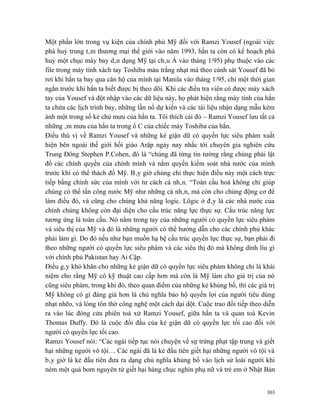 Một phần lớn trong vụ kiện của chính phủ Mỹ đối với Ramzi Yousef (ngoài việc
phá huỷ trung tâm thương mại thế giới vào năm 1993, hắn ta còn có kế hoạch phá
huỷ một chục máy bay dân dụng Mỹ tại châu Á vào tháng 1/95) phụ thuộc vào các
file trong máy tính xách tay Toshiba màu trắng nhạt mà theo cảnh sát Yousef đã bỏ
rơi khi hắn ta bay qua căn hộ của mình tại Manila vào tháng 1/95, chỉ một thời gian
ngắn trước khi hắn ta biết được bị theo dõi. Khi các điều tra viên có được máy xách
tay của Yousef và đột nhập vào các dữ liệu này, họ phát hiện rằng máy tính của hắn
ta chứa các lịch trình bay, những lần nổ dự kiến và các tài liệu nhận dạng mẫu kèm
ảnh một trong số kẻ chủ mưu của hắn ta. Tôi thích cái đó – Ramzi Yousef lưu tất cả
những âm mưu của hắn ta trong ổ C của chiếc máy Toshiba của hắn.
Điều thú vị về Ramzi Yousef và những kẻ giận dữ có quyền lực siêu phàm xuất
hiện bên ngoài thế giới hồi giáo Arập ngày nay nhắc tới chuyên gia nghiên cứu
Trung Đông Stephen P.Cohen, đó là “chúng đã từng tin tưởng rằng chúng phải lật
đổ các chính quyền của chính mình và nắm quyền kiểm soát nhà nước của mình
trước khi có thể thách đố Mỹ. Bây giờ chúng chỉ thực hiện điều này một cách trực
tiếp bằng chính sức của mình với tư cách cá nhân. “Toàn cầu hoá không chỉ giúp
chúng có thể tấn công nước Mỹ như những cá nhân, mà còn cho chúng động cơ để
làm điều đó, và cũng cho chúng khả năng logic. Lôgic ở đây là các nhà nước của
chính chúng không còn đại diện cho cấu trúc năng lực thực sự. Cấu trúc năng lực
tương ứng là toàn cầu. Nó nằm trong tay của những người có quyền lực siêu phàm
và siêu thị của Mỹ và đó là những người có thể hướng dẫn cho các chính phủ khác
phải làm gì. Do đó nếu như bạn muốn hạ bệ cấu trúc quyền lực thực sự, bạn phải đi
theo những người có quyền lực siêu phàm và các siêu thị đó mà không dính líu gì
với chính phủ Pakistan hay Ai Cập.
Điều gây khó khăn cho những kẻ giận dữ có quyền lực siêu phàm không chỉ là khái
niệm cho rằng Mỹ có kỹ thuật cao cấp hơn mà còn là Mỹ làm cho giá trị của nó
cũng siêu phàm, trong khi đó, theo quan điểm của những kẻ khủng bố, thì các giá trị
Mỹ không có gì đáng giá hơn là chủ nghĩa bảo hộ quyền lợi của người tiêu dùng
nhạt nhẽo, và lòng tôn thờ công nghệ một cách dại dột. Cuộc trao đổi tiếp theo diễn
ra vào lúc đóng cửa phiên toà xử Ramzi Yousef, giữa hắn ta và quan toà Kevin
Thomas Duffy. Đó là cuộc đối đầu của kẻ giận dữ có quyền lực tối cao đối với
người có quyền lực tối cao.
Ramzi Yousef nói: “Các ngài tiếp tục nói chuyện về sự trừng phạt tập trung và giết
hại những người vô tội… Các ngài đã là kẻ đầu tiên giết hại những người vô tội và
bây giờ là kẻ đầu tiên đưa ra dạng chủ nghĩa khủng bố vào lịch sử loài người khi
ném một quả bom nguyên tử giết hại hàng chục nghìn phụ nữ và trẻ em ở Nhật Bản


                                                                                303
 