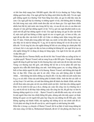 và khi làm thiệt mạng hơn 100.000 người, hầu hết là dân thường tại Tokyo bằng
những quả bom cháy. Các ngài giết hại họ bằng cách thiêu họ đến chết. Và các ngài
giết những người dân thường Việt Nam bằng hoá chất, cái gọi là chất độc màu da
cam. Các ngài giết hại dân thường và những người vô tội, chứ không phải là những
tên lính trong mọi cuộc chiến tranh đơn độc mà nó tham gia. Các ngài tham chiến
nhiều hơn bất kỳ một nước nào trong thế kỷ này, và sau đó nó còn có can đảm nói
chuyện về việc giết hại những người vô tội. Và bây giờ các ngài đã phát minh ra các
cách mới để giết hại những người vô tội. Các ngài áp dụng cái gọi là cấm vận kinh
tế, một cách giết hại không ai khác ngoài trẻ em và người già, và hơn cả Irắc, các
ngài đã áp đặt cấm vận kinh tế đối với Cuba và những nước khác trong thời gian
hơn 35 năm. Chính phủ trong phần kết luận của mình và bài diễn thuyết khai mạc
cho thấy tôi là một kẻ khủng bố. Vâng, tôi là một kẻ khủng bố và tôi rất tự hào về
điều đó. Và tôi ủng hộ cho chủ nghĩa khủng bố khi nó còn chống lại chính phủ Mỹ
và Israel, bởi vì các ngài còn độc ác hơn cả những kẻ khủng bố: các ngài là kẻ tạo ra
chủ nghĩa khủng bố và đang sử dụng nó hàng ngày. Các ngài là kẻ tàn sát, giả dối
và đạo đức giả.”
Thẩm phán Kevin Thomas Duffy sau đó trả lời: bảo Yousef nắm sự cuồng nộ hư vô
và phán quyết “Ramzi Yousef, anh tự xưng là quân đội Hồi giáo. Trong tất cả những
người đã từng bị giết hại hoặc bị tổn thương theo một cách nào đó do trận ném bom
Trung tâm thương mại thế giới, anh không thể kể tên ai là kẻ phản đối anh hay
nguyên nhân dẫn đến hành động của anh. Anh không quan tâm, và cũng chẳng cần
biết có bao nhiêu người bị chết và bị thương. Ramzi Yousef, anh không phù hợp để
bảo vệ đạo Hồi. Chúa của anh là cái chết. Chúa của anh không phải là thánh
Allah… Anh không tìm kiếm những sự chuyển đổi. Cái duy nhất mà anh muốn làm
là gây ra cái chết. Chúa của anh không phải là thánh Allah. Anh tôn thờ cái chết và
sự huỷ hoại. Cái anh làm, cái anh làm không phải để dành cho thánh Allah; anh làm
chỉ để thoả mãn cảm giác cái tôi của chính mình mà thôi. Anh làm cho những người
khác tin là mình là một quân nhân, nhưng các cuộc tấn công vào dân thường mà ở
đây anh bị kết tội là đã thực hiện những cuộc tấn công lén lút, đã giết hại và làm bị
thương những người dân vô tội… Ramzi Yousef à, anh đã đến nước này với tư cách
là một người theo trào lưu chính thống hồi giáo, nhưng anh chả mấy quan tâm hoặc
không hề quan tâm tới người hồi giáo hay lòng tin của những tín đồ Hồi giáo. Anh
không ngưỡng mộ thánh Allah, mà ngưỡng mộ những tội ác mà chính anh đã có.
Và tôi phải nói rằng là tôn đồ của tội ác, anh là người có ảnh hưởng lớn nhất.
Điều thú vị trong câu chuyện về Ramzi Yousef, đó là sự thật về một trong những kẻ
chủ mưu cùng với hắn ta, Mohammed Salameh, đã trở về văn phòng cho thuê xe tải


                                                                                  304
 