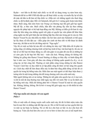 Ryder – nơi hắn ta đã thuê một chiếc xe tải để sử dụng trong vụ ném bom này.
Salameh đã bỏ ra 400 USD tiền đặt cọc để thuê chiếc xe này và muốn lấy lại số tiền
đó mặc dù hắn ta đã làm nổ lốp chiếc xe. (Hắn nói với những người cho thuê rằng
chiếc xe đã bị đánh cắp). Đối với Salameh, thế giới là 2 vương quốc hoàn toàn khác
nhau. Buổi sáng, hắn ném bom vào Trung tâm thương mại thế giới giết hại người
Mỹ để lấy ân báo oán. Buổi chiều, hắn đến văn phòng lấy tiền lại theo những
nguyên tắc pháp luật và bộ luật hợp đồng của Mỹ. Không có điều gì tốt hơn là việc
nắm lấy khả năng của những người nổi giận có quyền lực siêu phàm để khai thác
công nghệ của thế giới hiện đại mà không hấp thụ chút nào trong giá trị của nó. Khi
Ramzi Yousef bị các nhà điều tra thẩm vấn hỏi làm cách nào Salameh có thể quay
lại lấy được số tiền đặt cọc - điều giúp cho cảnh sát theo dõi và bắt được kẻ đánh
bom này, thì hắn ta trả lời chỉ bằng một từ: “Ngu ngốc”.
Vậy thì có một sự biện hộ nào đối với những kẻ như vậy? Một điều tốt là phải tin
tưởng rằng với những chương trình xã hội hay kinh tế hay văn hoá hợp lý, thì các xã
hội sẽ có thể loại trừ được động cơ, nỗi oán giận và sự giận dữ của tất cả những kẻ
có cảm giác bị đè bẹp bởi Mỹ hoá – toàn cầu hoá. Nhưng chúng tôi không thể.
Những kẻ giống như Ramzi Yousef thường có động cơ thúc đẩy và hành động đồi
bại ở mức cao. Cảm giác nỗi đau của chúng sẽ không quẩn quanh đâu đây, và cả
công tác xã hội cũng thế. Thường có một phần cứng trong những kẻ như Ramzi
Yousef. Cách bảo vệ duy nhất là cô lập phần cứng đó khỏi xã hội rộng lớn quanh
nó. Cách duy nhất để làm được điều này là đảm bảo rằng phần đông xã hội đó có
quyền lợi trong hệ thống toàn cầu. Điều làm sao một người có thể thực hiện được ý
tưởng trên là một trong những chủ đề trong chương cuối của cuốn sách này.
Một người không nên có ảo tưởng. Những kẻ nổi giận siêu quyền lực có ở mọi nơi,
và đó là mối đe doạ thường trực nhất ngày nay đối với nước Mỹ và sự ổn định của
hệ thống mới này. Điều đó không phải bởi vì Ramzi Yousef là một kẻ siêu quyền
lực. Không, không, không. Đó là bởi vì trong thế giới ngày nay có rất nhiều kẻ như
Ramzi Yousef.

Nếu bạn muốn nói chuyện với con người
Phần I

Nếu có một mẫu số chung xuyên suốt cuốn sách này thì đó là khái niệm toàn cầu
hoá là mọi thứ và những mặt đối lập của nó. Đó có thể là một sự trao quyền khó tin
và một sự ép buộc lạ thường. Nó có thể dân chủ hoá cơ hội và dân chủ hoá nỗi
hoảng sợ. Toàn cầu hoá làm cho con cá voi to hơn và làm cho con cá tuế mạnh hơn.


                                                                                305
 