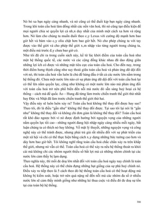 Nó bỏ xa bạn ngày càng nhanh, và nó cũng có thể đuổi kịp bạn ngày càng nhanh.
Trong khi toàn cầu hoá làm đồng nhất các nền văn hoá, thì nó cũng tạo điều kiện để
mọi người chia sẻ quyền lợi cá nhân duy nhất của mình một cách xa hơn và rộng
hơn. Nó làm cho chúng ta muốn đuổi theo cây Lexus với cường độ mạnh hơn bao
giờ hết và bám vào cây oliu chặt hơn bao giờ hết. Nó cho phép chúng ta với tay
được vào thế giới và cho phép thế giới xâm nhập vào từng người trong chúng ta,
một điều mà trước đây chưa bao giờ có.
Như tôi đã chỉ ra trong cuốn sách này, kể từ lúc khởi điểm của toàn cầu hoá như
một hệ thống quốc tế, các nước và các cộng đồng khác nhau đã dao động giữa
những lợi ích có được và những mặt tiêu cực của toàn cầu hoá. Cho đến nay, trong
thời điểm hưng thịnh cũng như suy thoái giữa toàn cầu hoá và phản ứng dữ dội đối
với nó, thì toàn cầu hoá vẫn luôn là chủ đề hàng đầu ở tất cả các nước lớn nằm trong
hệ thống đó. Chưa một nước lớn nào có sự phản ứng dữ dội đối với toàn cầu hoá lại
có thể lên nắm quyền lực, cũng như không có một nước lớn nào mà phản ứng đối
với toàn cầu hoá trở nên phổ biến đến nỗi mà nước đó sẵn sàng huỷ hoại cả hệ
thống – cách mà đế quốc Áo – Hung đã từng làm trước chiến tranh thế giới thứ nhất
hay Đức và Nhật đã làm trước chiến tranh thế giới thứ hai.
Vậy điều này sẽ luôn luôn xảy ra? Toàn cầu hoá không thể thay đổi được hay sao?
Theo tôi, đó là điều “gần như” không thể thay đổi được. Tại sao tôi lại nói là “gần
như” không thể thay đổi và không chỉ đơn giản là không thể thay đổi? Toàn cầu hoá
rất khó đảo ngược bởi vì nó được định hướng bởi nguyện vọng của những người
nắm quyền lực tối cao - những người đang hội nhập ngày càng nhiều mỗi ngày, bất
luận chúng ta có thích nó hay không. Về mặt lý thuyết, những nguyện vọng và công
nghệ này có thể tránh được, nhưng phải trả giá rất nhiều đối với sự phát triển của
một xã hội và chỉ có thể thực hiện bằng cách xây dựng những bức tường cao hơn và
dày hơn bao giờ hết. Tôi không nghĩ rằng toàn cầu hoá chắc chắn xảy ra trên khắp
thế giới, nhưng nó vẫn có thể. Toàn cầu hoá có thể xảy ra nếu hệ thống thoát ra khỏi
cái mà không chỉ các nhóm người thiểu số bất lợi mà cả những nhóm chính tại các
nước lớn cảm thấy bị lạm dụng.
Theo nghĩa này, thì mối đe doạ lớn nhất đối với toàn cầu hoá ngày nay chính là toàn
cầu hoá. Hệ thống này có thể chứa đựng những hạt giống của sự phá huỷ chính nó.
Điều xảy ra tiếp theo là 5 cách theo đó hệ thống toàn cầu hoá có thể hoạt động mà
không bị kiểm soát, hoặc trở nên quá nặng nề đến nỗi mà các nhóm đa số ở nhiều
nước lớn sẽ cảm thấy mình giống như những kẻ thua cuộc và điều đó đe doạ sự tồn
tại của toàn bộ hệ thống.



                                                                                 306
 
