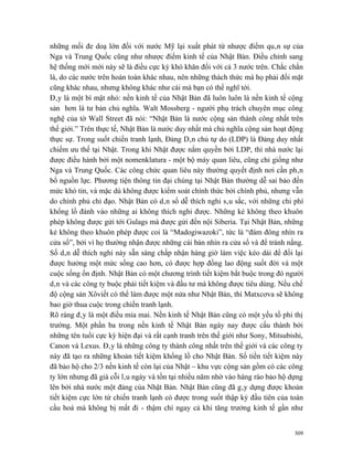 những mối đe doạ lớn đối với nước Mỹ lại xuất phát từ nhược điểm quân sự của
Nga và Trung Quốc cũng như nhược điểm kinh tế của Nhật Bản. Điều chỉnh sang
hệ thống mới mới này sẽ là điều cực kỳ khó khăn đối với cả 3 nước trên. Chắc chắn
là, do các nước trên hoàn toàn khác nhau, nên những thách thức mà họ phải đối mặt
cũng khác nhau, nhưng không khác như cái mà bạn có thể nghĩ tới.
Đây là một bí mật nhỏ: nền kinh tế của Nhật Bản đã luôn luôn là nền kinh tế cộng
sản hơn là tư bản chủ nghĩa. Walt Mossberg - người phụ trách chuyên mục công
nghệ của tờ Wall Street đã nói: “Nhật Bản là nước cộng sản thành công nhất trên
thế giới.” Trên thực tế, Nhật Bản là nước duy nhất mà chủ nghĩa cộng sản hoạt động
thực sự. Trong suốt chiến tranh lạnh, Đảng Dân chủ tự do (LDP) là Đảng duy nhất
chiếm ưu thế tại Nhật. Trong khi Nhật được nắm quyền bởi LDP, thì nhà nước lại
được điều hành bởi một nomenklatura - một bộ máy quan liêu, cũng chỉ giống như
Nga và Trung Quốc. Các công chức quan liêu này thường quyết định nơi cần phân
bổ nguồn lực. Phương tiện thông tin đại chúng tại Nhật Bản thường dễ sai bảo đến
mức khó tin, và mặc dù không được kiểm soát chính thức bởi chính phủ, nhưng vẫn
do chính phủ chỉ đạo. Nhật Bản có dân số dễ thích nghi sâu sắc, với những chi phí
khổng lồ đánh vào những ai không thích nghi được. Những kẻ không theo khuôn
phép không được gửi tới Gulags mà được gửi đến nội Siberia. Tại Nhật Bản, những
kẻ không theo khuôn phép được coi là “Madogiwazoki”, tức là “đám đông nhìn ra
cửa sổ”, bởi vì họ thường nhận được những cái bàn nhìn ra cửa sổ và để tránh nắng.
Số dân dễ thích nghi này sẵn sàng chấp nhận hàng giờ làm việc kéo dài để đổi lại
được hưởng một mức sống cao hơn, có được hợp đồng lao động suốt đời và một
cuộc sống ổn định. Nhật Bản có một chương trình tiết kiệm bắt buộc trong đó người
dân và các công ty buộc phải tiết kiệm và đầu tư mà không được tiêu dùng. Nếu chế
độ cộng sản Xôviết có thể làm được một nửa như Nhật Bản, thì Matxcơva sẽ không
bao giờ thua cuộc trong chiến tranh lạnh.
Rõ ràng đây là một điều mỉa mai. Nền kinh tế Nhật Bản cũng có một yếu tố phi thị
trường. Một phần ba trong nền kinh tế Nhật Bản ngày nay được cấu thành bởi
những tên tuổi cực kỳ hiện đại và rất cạnh tranh trên thế giới như Sony, Mitsubishi,
Canon và Lexus. Đây là những công ty thành công nhất trên thế giới và các công ty
này đã tạo ra những khoản tiết kiệm khổng lồ cho Nhật Bản. Số tiền tiết kiệm này
đã bảo hộ cho 2/3 nền kinh tế còn lại của Nhật – khu vực cộng sản gồm có các công
ty lớn nhưng đã già cỗi lâu ngày và tồn tại nhiều năm nhờ vào hàng rào bảo hộ dựng
lên bởi nhà nước một đảng của Nhật Bản. Nhật Bản cũng đã gây dựng được khoản
tiết kiệm cực lớn từ chiến tranh lạnh có được trong suốt thập kỷ đầu tiên của toàn
cầu hoá mà không bị mất đi - thậm chí ngay cả khi tăng trưởng kinh tế gần như


                                                                                 309
 