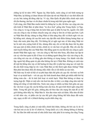 chững lại kể từ năm 1992. Ngược lại, Hàn Quốc, nước cũng có mô hình tương tự
Nhật Bản, lại không có được khoản tiết kiệm dự trữ mà Nhật đã có vào thời điểm tất
cả các bức tường đã đóng chặt lại. Vì vậy, Hàn Quốc đã phải điều chỉnh một cách
rất tổn thương, tàn bạo và chỉ được chuẩn bị trong một thời gian ngắn ngủi.
Cuối cùng, nếu Nhật Bản muốn tránh bị chững lại lâu dài, thì khu vực cộng sản của
nền kinh tế Nhật Bản sẽ phải được “tư nhân hoá” giống như Trung Quốc và Nga.
Các công ty và ngân hàng làm ăn kém hiệu quả sẽ phải bị loại bỏ, nguồn vốn chết
của các công ty này sẽ được chuyển sang các công ty làm ăn có hiệu quả hơn. Lịch
sử Nhật Bản đã dạy chúng ta rằng Nhật có khả năng thay đổi và thích nghi với các
hệ thống mới, nhưng chỉ sau khi nước này đạt đến một điểm khủng hoảng thực sự
buộc nhà nước phải thay đổi. Tôi không hề có nghi ngờ nào về khả năng Nhật trở
lại là một siêu cường kinh tế lớn, nhưng điều này chỉ có thể đạt được khi họ phải
trải qua một số điều chỉnh xã hội, chính trị và văn hoá với giá đắt. Hãy chỉ cần lấy
một truyền thống nhỏ của Nhật Bản: Hội đồng quản trị của hầu hết các công ty quốc
doanh Nhật Bản ngày nay - trừ các công ty Mỹ hoá như Sony, đều được tạo lập từ
các uỷ viên ban quản trị đã về hưu và cả những người đang làm việc của công ty đó,
còn tiếng nói của các cổ đông gần như không có trọng lượng. Các thành viên độc
lập, ngoài hội đồng quản trị gần như không tồn tại ở Nhật Bản. Không có cách nào
để một hệ thống như vậy có thể hướng tới thay đổi và phá huỷ sáng tạo với một tốc
độ cần thiết trong thập kỷ tới. Liệu Nhật Bản có thể thích nghi được không? Nhật
Bản phải làm được điều đó nhưng chắc chắn vẫn có rất nhiều sự xáo trộn.
Mỹ hiện nay là một xã hội có sự phù hợp chặt chẽ giữa các quy tắc văn hoá- sự linh
hoạt và sự minh bạch – với các quy tắc kinh doanh được đánh giá nhiều nhất bởi hệ
thống toàn cầu – đó là tính linh hoạt và minh bạch. Nhật Bản không có được sự
tương hợp đó. Nhật có một nền văn hoá kín đáo và khó xâm nhập cũng như một hệ
thống nổi tiếng về tính khắt khe. Nước nào càng có nhiều sự khác biệt giữa các quy
tắc văn hoá và quy tắc của hệ thống toàn cầu hoá, thì quá trình thích nghi càng khó
khăn. Trong thế giới hồi giáo, những phụ nữ theo đạo che mạng lên mặt để cả thế
giới không nhìn thấy họ. Nhật Bản là hòn đảo trùm một cái khăn. Hầu như rất khó
có thể nhìn vào, và phần còn lại của thế giới cũng không thể hiểu được đất nước
này, ngay cả đối với vị khách thường xuyên nhất cũng vậy.



Trung Quốc cũng sẽ phải có một điều chỉnh khó khăn, không chỉ bởi các lý do về
văn hoá mà cả các lý do về chính trị. Trung Quốc có ý chí, nhưng không có đường
lối. Sai lầm lớn nhất mà một số nhà chiến lược mắc phải là tư tưởng cho rằng Trung


                                                                                 310
 