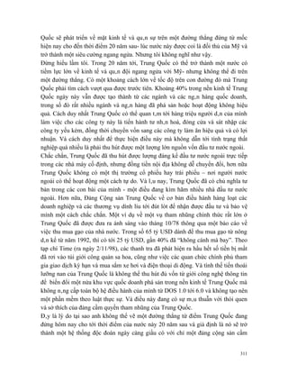 Quốc sẽ phát triển về mặt kinh tế và quân sự trên một đường thẳng đứng từ mốc
hiện nay cho đến thời điểm 20 năm sau- lúc nước này được coi là đối thủ của Mỹ và
trở thành một siêu cường ngang ngửa. Nhưng tôi không nghĩ như vậy.
Đừng hiểu lầm tôi. Trong 20 năm tới, Trung Quốc có thể trở thành một nước có
tiềm lực lớn về kinh tế và quân đội ngang ngửa với Mỹ- nhưng không thể đi trên
một đường thẳng. Có một khoảng cách lớn về tốc độ trên con đường đó mà Trung
Quốc phải tìm cách vượt qua được trước tiên. Khoảng 40% trong nền kinh tế Trung
Quốc ngày này vẫn được tạo thành từ các ngành và các ngân hàng quốc doanh,
trong số đó rất nhiều ngành và ngân hàng đã phá sản hoặc hoạt động không hiệu
quả. Cách duy nhất Trung Quốc có thể quan tâm tới hàng triệu người dân của mình
làm việc cho các công ty này là tiến hành tư nhân hoá, đóng cửa và sát nhập các
công ty yếu kém, đồng thời chuyển vốn sang các công ty làm ăn hiệu quả và có lợi
nhuận. Và cách duy nhất để thực hiện điều này mà không dẫn tới tình trạng thất
nghiệp quá nhiều là phải thu hút được một lượng lớn nguồn vốn đầu tư nước ngoài.
Chắc chắn, Trung Quốc đã thu hút được lượng đáng kể đầu tư nước ngoài trực tiếp
trong các nhà máy cố định, nhưng đồng tiền nội địa không dễ chuyển đổi, hơn nữa
Trung Quốc không có một thị trường cổ phiếu hay trái phiếu – nơi người nước
ngoài có thể hoạt động một cách tự do. Và lâu nay, Trung Quốc đã có chủ nghĩa tư
bản trong các con bài của mình - một điều đang kìm hãm nhiều nhà đầu tư nước
ngoài. Hơn nữa, Đảng Cộng sản Trung Quốc về cơ bản điều hành hàng loạt các
doanh nghiệp và các thương vụ dính líu tới đút lót để nhận được đầu tư và bảo vệ
mình một cách chắc chắn. Một ví dụ về một vụ tham nhũng chính thức rất lớn ở
Trung Quốc đã được đưa ra ánh sáng vào tháng 10/78 thông qua một báo cáo về
việc thu mua gạo của nhà nước. Trong số 65 tỷ USD dành để thu mua gạo từ nông
dân kể từ năm 1992, thì có tới 25 tỷ USD, gần 40% đã “không cánh mà bay”. Theo
tạp chí Time (ra ngày 2/11/98), các thanh tra đã phát hiện ra hầu hết số tiền bị mất
đã rơi vào túi giới công quản sa hoa, cũng như việc các quan chức chính phủ tham
gia giao dịch kỳ hạn và mua sắm xe hơi và điện thoại di động. Và tình thế tiến thoái
lưỡng nan của Trung Quốc là không thể thu hút đủ vốn từ giới công nghệ thông tin
để biến đổi một nửa khu vực quốc doanh phá sản trong nền kinh tế Trung Quốc mà
không nâng cấp toàn bộ hệ điều hành của mình từ DOS 1.0 tới 6.0 và không tạo nên
một phần mềm theo luật thực sự. Và điều này đang có sự mâu thuẫn với thói quen
và sở thích của đảng cầm quyền tham nhũng của Trung Quốc.
Đây là lý do tại sao anh không thể vẽ một đường thẳng từ điểm Trung Quốc đang
đứng hôm nay cho tới thời điểm của nước này 20 năm sau và giả định là nó sẽ trở
thành một hệ thống độc đoán ngày càng giầu có với chỉ một đảng cộng sản cầm


                                                                                 311
 