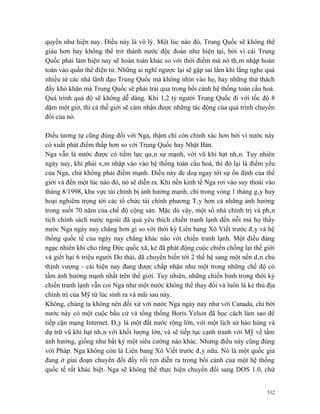 quyền như hiện nay. Điều này là vô lý. Một lúc nào đó, Trung Quốc sẽ không thể
giàu hơn hay không thể trở thành nước độc đoán như hiện tại, bởi vì cái Trung
Quốc phải làm hiện nay sẽ hoàn toàn khác so với thời điểm mà nó thâm nhập hoàn
toàn vào quần thể điện tử. Những ai nghĩ ngược lại sẽ gặp sai lầm khi lắng nghe quá
nhiều từ các nhà lãnh đạo Trung Quốc mà không nhìn vào họ, hay những thử thách
đầy khó khăn mà Trung Quốc sẽ phải trải qua trong bối cảnh hệ thống toàn cầu hoá.
Quá trình quá độ sẽ không dễ dàng. Khi 1,2 tỷ người Trung Quốc đi với tốc độ 8
dặm một giờ, thì cả thế giới sẽ cảm nhận được những tác động của quá trình chuyển
đổi của nó.

Điều tương tự cũng đúng đối với Nga, thậm chí còn chính xác hơn bởi vì nước này
có xuất phát điểm thấp hơn so với Trung Quốc hay Nhật Bản.
Nga vẫn là nước được có tiềm lực quân sự mạnh, với vũ khí hạt nhân. Tuy nhiên
ngày nay, khi phải xâm nhập vào vào hệ thống toàn cầu hoá, thì đó lại là điểm yếu
của Nga, chứ không phải điểm mạnh. Điều này đe doạ ngay tới sự ổn định của thế
giới và đến một lúc nào đó, nó sẽ diễn ra. Khi nền kinh tế Nga rơi vào suy thoái vào
tháng 8/1998, khu vực tài chính bị ảnh hưởng mạnh, chỉ trong vòng 1 tháng gây huỷ
hoại nghiêm trọng tới các tổ chức tài chính phương Tây hơn cả những ảnh hưởng
trong suốt 70 năm của chế độ cộng sản. Mặc dù vậy, một số nhà chính trị và phân
tích chính sách nước ngoài đã quá yêu thích chiến tranh lạnh đến nỗi mà họ thấy
nước Nga ngày nay chẳng hơn gì so với thời kỳ Liên bang Xô Viết trước đây và hệ
thống quốc tế của ngày nay chẳng khác nào với chiến tranh lạnh. Một điều đáng
ngạc nhiên khi cho rằng Đức quốc xã, kẻ đã phát động cuộc chiến chống lại thế giới
và giết hại 6 triệu người Do thái, đã chuyển biến tới 2 thế hệ sang một nền dân chủ
thịnh vượng - cái hiện nay đang được chấp nhận như một trong những chế độ có
tầm ảnh hưởng mạnh nhất trên thế giới. Tuy nhiên, những chiến binh trong thời kỳ
chiến tranh lạnh vẫn coi Nga như một nước không thể thay đổi và luôn là kẻ thù địa
chính trị của Mỹ từ lúc sinh ra và mãi sau này.
Không, chúng ta không nên đối xử với nước Nga ngày nay như với Canada, chỉ bởi
nước này có một cuộc bầu cử và tổng thống Boris Yelsin đã học cách làm sao để
tiếp cận mạng Internet. Đây là một đất nước rộng lớn, với một lịch sử hào hùng và
dự trữ vũ khí hạt nhân với khối lượng lớn, và sẽ tiếp tục cạnh tranh với Mỹ về tầm
ảnh hưởng, giống như bất kỳ một siêu cường nào khác. Nhưng điều này cũng đúng
với Pháp. Nga không còn là Liên bang Xô Viết trước đây nữa. Nó là một quốc gia
đang ở giai đoạn chuyển đổi đầy rối ren diễn ra trong bối cảnh của một hệ thống
quốc tế rất khác biệt. Nga sẽ không thể thực hiện chuyển đổi sang DOS 1.0, chứ


                                                                                 312
 