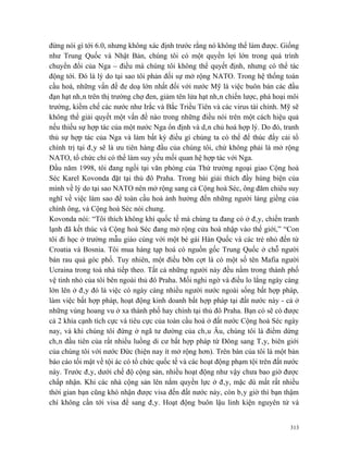 đừng nói gì tới 6.0, nhưng không xác định trước rằng nó không thể làm được. Giống
như Trung Quốc và Nhật Bản, chúng tôi có một quyền lợi lớn trong quá trình
chuyển đổi của Nga – điều mà chúng tôi không thể quyết định, nhưng có thể tác
động tới. Đó là lý do tại sao tôi phản đối sự mở rộng NATO. Trong hệ thống toàn
cầu hoá, những vấn đề đe doạ lớn nhất đối với nước Mỹ là việc buôn bán các đầu
đạn hạt nhân trên thị trường chợ đen, giảm tên lửa hạt nhân chiến lược, phá hoại môi
trường, kiềm chế các nước như Irắc và Bắc Triều Tiên và các virus tài chính. Mỹ sẽ
không thể giải quyết một vấn đề nào trong những điều nói trên một cách hiệu quả
nếu thiếu sự hợp tác của một nước Nga ổn định và dân chủ hoá hợp lý. Do đó, tranh
thủ sự hợp tác của Nga và làm bất kỳ điều gì chúng ta có thể để thúc đẩy cải tổ
chính trị tại đây sẽ là ưu tiên hàng đầu của chúng tôi, chứ không phải là mở rộng
NATO, tổ chức chỉ có thể làm suy yếu mối quan hệ hợp tác với Nga.
Đầu năm 1998, tôi đang ngồi tại văn phòng của Thứ trưởng ngoại giao Cộng hoà
Séc Karel Kovonda đặt tại thủ đô Praha. Trong bài giải thích đầy hùng biện của
mình về lý do tại sao NATO nên mở rộng sang cả Cộng hoà Séc, ông đăm chiêu suy
nghĩ về việc làm sao để toàn cầu hoá ảnh hưởng đến những người láng giềng của
chính ông, và Cộng hoà Séc nói chung.
Kovonda nói: “Tôi thích không khí quốc tế mà chúng ta đang có ở đây, chiến tranh
lạnh đã kết thúc và Cộng hoà Séc đang mở rộng cửa hoà nhập vào thế giới,” “Con
tôi đi học ở trường mẫu giáo cùng với một bé gái Hàn Quốc và các trẻ nhỏ đến từ
Croatia và Bosnia. Tôi mua hàng tạp hoá có nguồn gốc Trung Quốc ở chỗ người
bán rau quả góc phố. Tuy nhiên, một điều bỡn cợt là có một số tên Mafia người
Ucraina trong toà nhà tiếp theo. Tất cả những người này đều nằm trong thành phố
vệ tinh nhỏ của tôi bên ngoài thủ đô Praha. Mối nghi ngờ và điều lo lắng ngày càng
lớn lên ở đây đó là việc có ngày càng nhiều người nước ngoài sống bất hợp pháp,
làm việc bất hợp pháp, hoạt động kinh doanh bất hợp pháp tại đất nước này - cả ở
những vùng hoang vu ở xa thành phố hay chính tại thủ đô Praha. Bạn có sẽ có được
cả 2 khía cạnh tích cực và tiêu cực của toàn cầu hoá ở đất nước Cộng hoà Séc ngày
nay, và khi chúng tôi đứng ở ngã tư đường của châu Âu, chúng tôi là điểm dừng
chân đầu tiên của rất nhiều luồng di cư bất hợp pháp từ Đông sang Tây, biên giới
của chúng tôi với nước Đức (hiện nay ít mở rộng hơn). Trên bàn của tôi là một bản
báo cáo tối mật về tội ác có tổ chức quốc tế và các hoạt động phạm tội trên đất nước
này. Trước đây, dưới chế độ cộng sản, nhiều hoạt động như vậy chưa bao giờ được
chấp nhận. Khi các nhà cộng sản lên nắm quyền lực ở đây, mặc dù mất rất nhiều
thời gian bạn cũng khó nhận được visa đến đất nước này, còn bây giờ thì bạn thậm
chí không cần tới visa để sang đây. Hoạt động buôn lậu linh kiện nguyên tử và


                                                                                 313
 