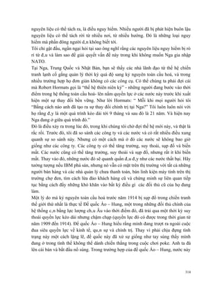 nguyên liệu có thể tách ra, là điều nguy hiểm. Nhiều người đã bị phát hiện buôn lậu
nguyên liệu có thể tách rời từ nhiều nơi, từ nhiều hướng. Đó là những loại nguy
hiểm mà phần đông người dân không biết tới.
Tôi chỉ gật đầu, ngần ngại hỏi tại sao ông nghĩ rằng các nguyên liệu nguy hiểm bị rò
rỉ từ đâu và làm sao để giải quyết vấn đề này trong khi không muốn Nga gia nhập
NATO.
Tại Nga, Trung Quốc và Nhật Bản, bạn sẽ thấy các nhà lãnh đạo từ thế hệ chiến
tranh lạnh cố gắng quản lý thời kỳ quá độ sang kỷ nguyên toàn cầu hoá, và trong
nhiều trường hợp họ đơn giản không có các công cụ. Có thể chúng ta phải đợi cái
mà Robert Hormats gọi là “thế hệ thiên niên kỷ” - những người đang bước vào thời
điểm trong hệ thống toàn cầu hoá- lên nắm quyền lực ở các nước này trước khi xuất
hiện một sự thay đổi bền vững. Như lời Hormats: “ Mỗi khi mọi người hỏi tôi
“Bằng cách nào anh đã tạo ra sự thay đổi chính trị tại Nga?” Tôi luôn luôn nói với
họ rằng đây là một quá trình kéo dài tới 9 tháng và sau đó là 21 năm. Và hiện nay
Nga đang ở giữa quá trình đó.”
Đó là điều xảy ra trong lúc đó, trong khi chúng tôi chờ đợi thế hệ mới này, và thật là
rắc rối. Trước đó, tôi đã so sánh các công ty và các nước và có rất nhiều điều xung
quanh sự so sánh này. Nhưng có một cách mà ở đó các nước sẽ không bao giờ
giống như các công ty. Các công ty có thể tăng trưởng, suy thoái, sụp đổ và biến
mất. Các nước cũng có thể tăng trưởng, suy thoái và sụp đổ, nhưng rất ít khi biến
mất. Thay vào đó, những nước đó sẽ quanh quẩn đâu đây như các nước thất bại. Hãy
tưởng tượng nếu IBM phá sản, nhưng nó vẫn có mặt trên thị trường với tất cả những
người bán hàng và các nhà quản lý chưa thanh toán, bán linh kiện máy tính trên thị
trường chợ đen, tìm cách lừa đảo khách hàng cũ và chứng minh sự liên quan tiếp
tục bằng cách đẩy những khó khăn vào bất kỳ điều gì các đối thủ cũ của họ đang
làm.
Một lý do mà kỷ nguyên toàn cầu hoá trước năm 1914 bị sụp đổ trong chiến tranh
thế giới thứ nhất là thực tế Đế quốc Áo – Hung, một trong những đối thủ chính của
hệ thống cân bằng lực lượng châu Âu vào thời điểm đó, đã trải qua một thời kỳ suy
thoái quyền lực kéo dài nhưng chậm chạp (quyền lực đó có được trong thời gian từ
năm 1909 đến 1914). Đế quốc Áo – Hung hiểu rằng mình đang trượt ra ngoài cuộc
đua siêu quyền lực về kinh tế, quân sự và chính trị. Thay vì phải chịu đựng tình
trạng này một cách lặng lẽ, đế quốc này đã xử sự giống như tay súng thấy mình
đang ở trong tình thế không thể dành chiến thắng trong cuộc chơi poke. Anh ta đá
lên cái bàn và bắt đầu nổ súng. Trong trường hợp của đế quốc Áo – Hung, nước này



                                                                                   314
 